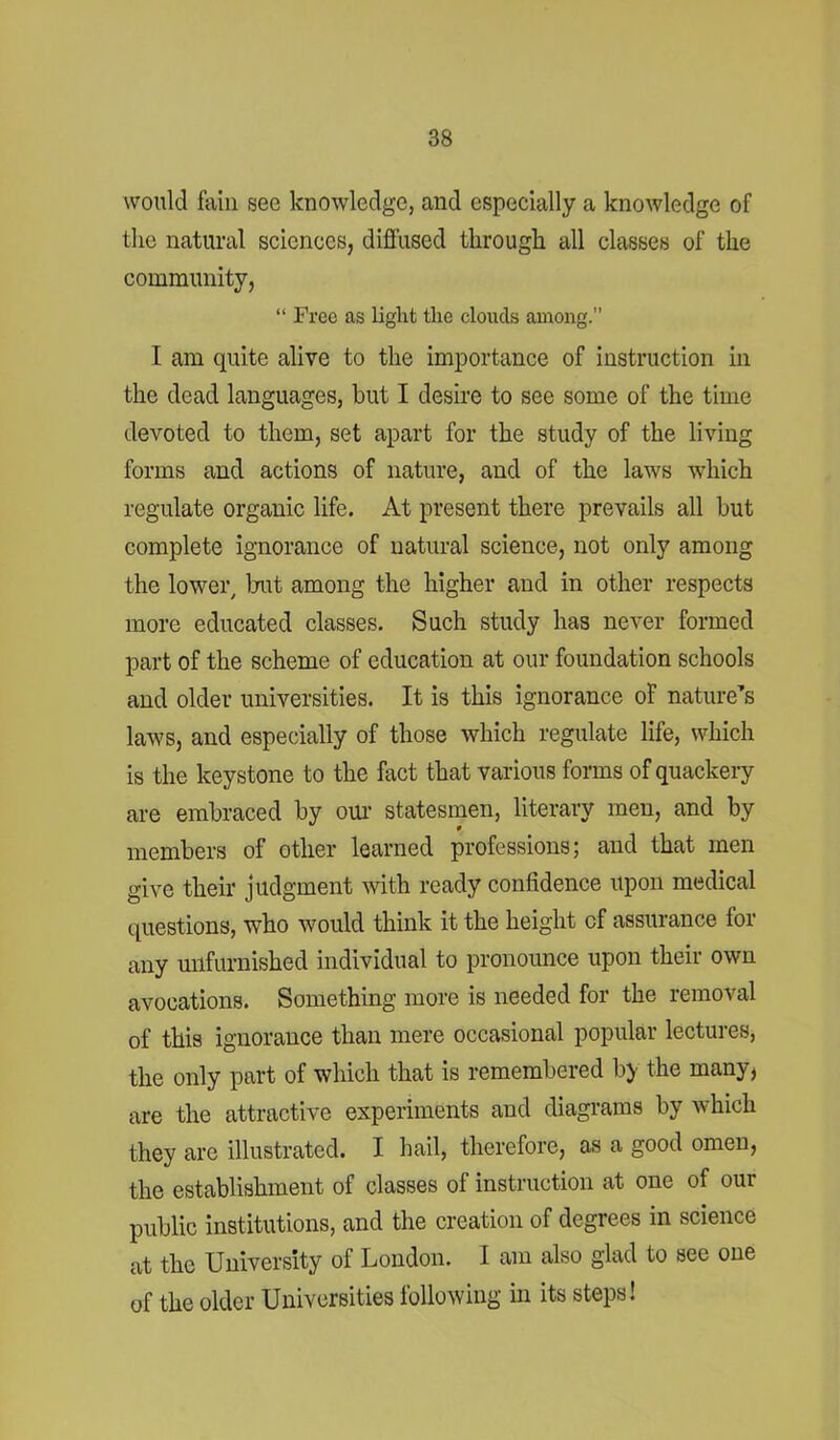 would fain see knowledge, and especially a knowledge of the natural sciences, diffused through all classes of the community, “ Free as light the clouds among.” I am quite alive to the importance of instruction in the dead languages, hut I desire to see some of the time devoted to them, set apart for the study of the living forms and actions of nature, and of the laws which regulate organic life. At present there prevails all but complete ignorance of natural science, not only among the lower, but among the higher and in other respects more educated classes. Such study has never formed part of the scheme of education at our foundation schools and older universities. It is this ignorance of nature’s laws, and especially of those which regulate life, which is the keystone to the fact that various forms of quackery are embraced by our statesmen, literary men, and by members of other learned professions; and that men give their judgment with ready confidence upon medical questions, who would think it the height of assurance for any unfurnished individual to pronounce upon their own avocations. Something more is needed for the removal of this ignorance than mere occasional popular lectures, the only part of which that is remembered by the many, are the attractive experiments and diagrams by which they are illustrated. I hail, therefore, as a good omen, the establishment of classes of instruction at one of our public institutions, and the creation of degrees in science at the University of London. I am also glad to see one of the older Universities following in its steps!