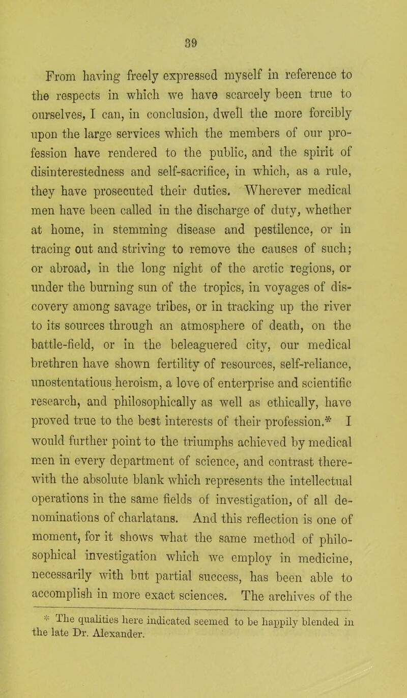 From having freely expressed myself in reference to the respects in which we have scarcely been true to ourselves, I can, in conclusion, dwell the more forcibly upon the large services which the members of our pro- fession have rendered to the public, and the spirit of disinterestedness and self-sacrifice, in -which, as a rule, they have prosecuted their duties. Wherever medical men have been called in the discharge of duty, whether at home, in stemming disease and pestilence, or in tracing out and striving to remove the causes of such; or abroad, in the long night of the arctic regions, or under the burning sun of the tropics, in voyages of dis- covery among savage tribes, or in tracking up the river to its sources through an atmosphere of death, on the battle-field, or in the beleaguered city, our medical brethren have shown fertility of resources, self-reliance, unostentatious heroism, a love of enterprise and scientific research, and philosophically as well as ethically, have proved true to the best interests of their profession.* I would further point to the triumphs achieved by medical men in every department of science, and contrast there- with the absolute blank which represents the intellectual operations in the same fields of investigation, of all de- nominations of charlatans. And this reflection is one of moment, for it shows what the same method of philo- sophical investigation which we employ in medicine, necessarily with but partial success, has been able to accomplish in more exact sciences. The archives of the The qualities here indicated seemed to be happily blended in the late Dr. Alexander.