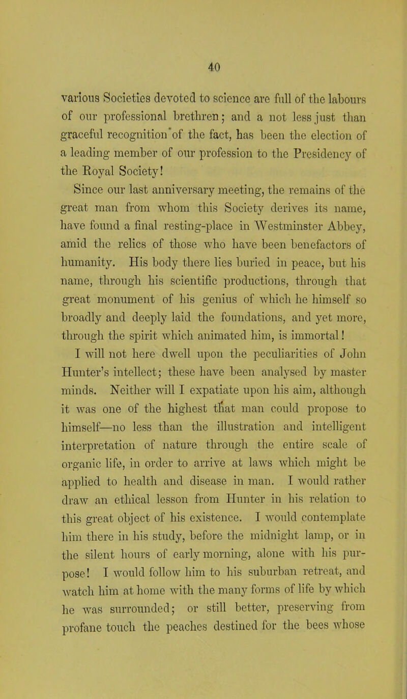 various Societies devoted to science are full of the labours of our professional brethren; and a not less just than graceful recognition’of the fact, has been the election of a leading member of our profession to the Presidency of the Royal Society! Since our last anniversary meeting, the remains of the great man from whom this Society derives its name, have found a final resting-place in Westminster Abbey, amid the relics of those who have been benefactors of humanity. His body there lies buried in peace, but his name, through his scientific productions, through that great monument of his genius of which he himself so broadly and deeply laid the foundations, and yet more, through the spirit which animated him, is immortal! I will not here dwell upon the peculiarities of John Hunter’s intellect; these have been analysed by master minds. Neither will I expatiate upon his aim, although it was one of the highest that man could propose to himself—no less than the illustration and intelligent interpretation of nature through the entire scale of organic life, in order to arrive at laws which might be applied to health and disease in man. I would rather draw an ethical lesson from Hunter in his relation to this great object of his existence. I would contemplate him there in his study, before the midnight lamp, or in the silent hours of early morning, alone with his pur- pose! I would follow him to his suburban retreat, and watch him at home with the many forms of life by which he was surrounded; or still better, preserving from profane touch the peaches destined for the bees whose