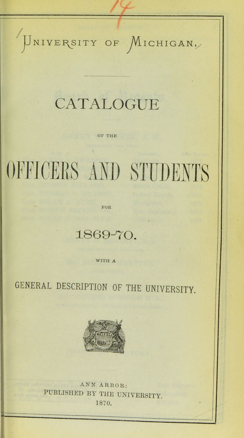 NIYEI\SITY OF /VilCHIGAN./ CATALOGUE OF THE FOR 1869-70. WITH A GENERAL DESCRIPTION OF THE UNIVERSITY. ANN ARBOR: PUBLISHED BY THE UNIVERSITY.