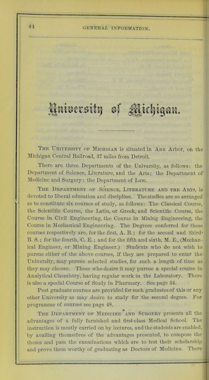 The University of Michigan is situated in Ann Arbor, on the Michigan Central Railroad, 37 miles from Detroit. There are three Departments of the University, as follows; the Department of Science, Literature, and the Arts; the Department of Medicine and Surgery ; the Department of Law. The Department op Science, Literature and the Arts, is devoted to liberal education and discipline. The studies are so arranged as to constitute six courses of study, as follows: The Classical Course, the Scientific Course, the Latin, or Greek, and Scientific Course, the Course in Civil Engineering, the Course in Mining Engineering, the Course in Mechanical Engineering. The Degrees conferred for these courses respectively are, for the first, A. B.; for the second and third’ B. S.; for the fourth, C. E.; and for the fifth and sixth, M. E., (Mechan- ical Engineer, or Mining Engineer.) Students who do not wish to ' pursue either of the above courses, if they are prepared to enter the ' University, may pursue selected studies, for such a length of time as i they may choose. Those who desire it may pursue a special course in ! Analytical Chemistry, having regular work in the Laboratory. There is also a speeial Course of Study in Pharmacy. See page 54. Post graduate courses arc provided for such graduates of this or any other University as may desire to study for the second degree. For programme of courses see page 48. The Dep.\rtment op Medicine and Surgery presents all the i advantages of a fully furnished and first-class Medical School. The ] instruction is mostly carried on by lectures, and the students arc enabled, by availing themselves of the advantages presented, to compose the theses and pass the examinations which are to test their scholarship and prove them worthy of graduating as Doctors of Medicine. There !