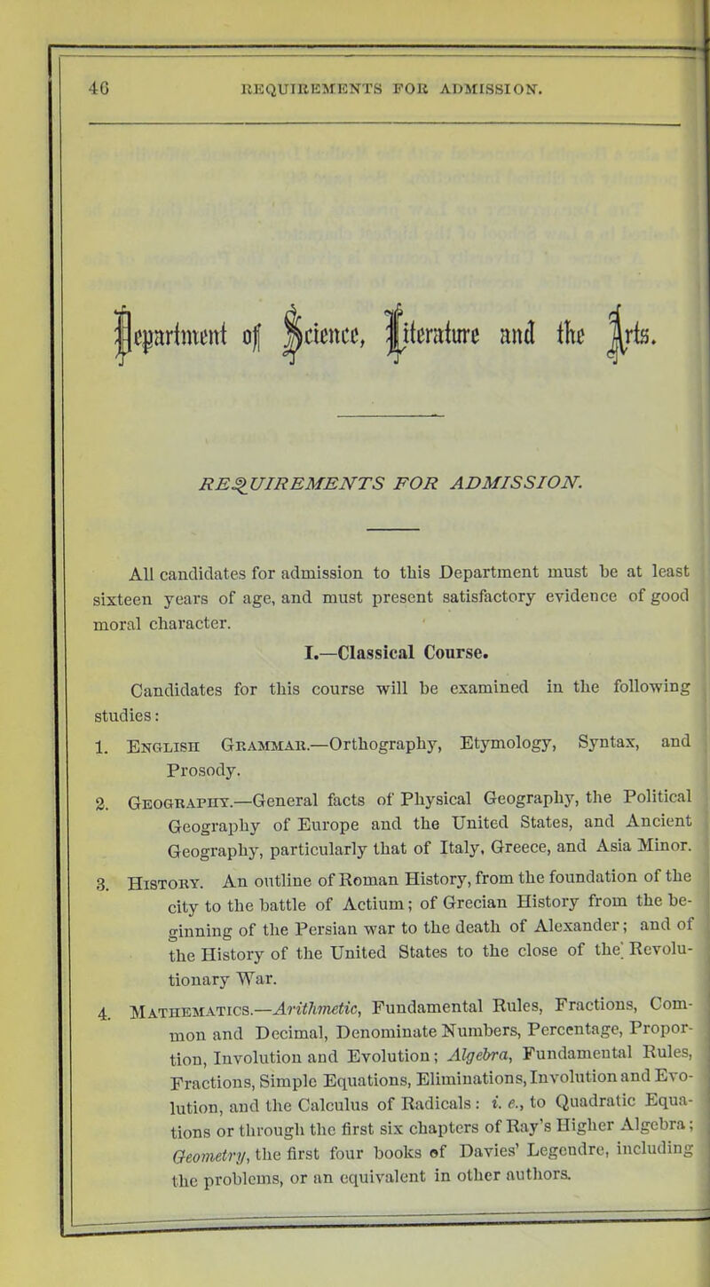 jjcpHmcnt o( ^ciencc, |itcraturc and tb |[ris. REQUIREMENTS FOR ADMISSION. All candidates for admission to tliis Department must be at least sixteen years of age, and must present satisfactory evidence of good moral character. I.—Classical Course. Candidates for this course will be examined in the following studies: 1. English Grammar.—Orthography, Etymology, Syntax, and Prosody. 2. Geography.—General facts of Physical Geography, the Political Geography of Europe and the United States, and Ancient Geography, particularly that of Italy, Greece, and Asia Minor. 3. History. An outline of Roman History, from the foundation of the city to the battle of Actium; of Grecian History from the be- ginning of the Persian war to the death of Alexander; and of the History of the United States to the close of the Revolu- tionary War. 4 Mathematics.—Arithmetic, Fundamental Rules, Fractious, Com- mon and Decimal, Denominate Numbers, Percentage, Propor- tion, Involution and Evolution; Algebra, Fundamental Rules, Fractions, Simple Equations, Eliminations, Involution and Evo- lution, and the Calculus of Radicals : i. e., to Quadratic Equa- tions or through the first six chapters of Ray’s Higher Algebra; Geometry, the first four books of Davies’ Legendre, including the problems, or an equivalent in other authora