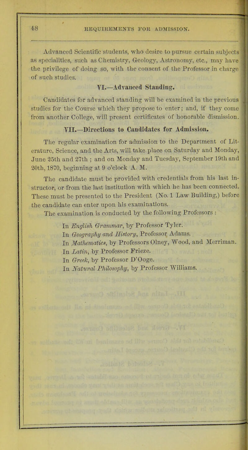 Advanced Scientific students, who desire to pursue certain subjects as specialities, such as Clieraistry, Geology, Astronomy, etc., may have the privilege of doing so, witli the consent of the Professor in charge of such studies. VI.—Advanced Standing. Candidates for advanced standing will he examined in the previous studies for the Course which they propose to enter; and, if they come from another College, will present certificates of honorable dismi.ssion. TII.—Directions to Candidates for Admission. The regular examination for admission to the Department of Lit- erature, Science, and the Arts, will take place on Saturday and Monday, June 25th and 27th ; and on Monday and Tuesday, September 19th and 20th, 1870, beginning at 9 o’clock A. M. The candidate must be provided with credentials from his last in- structor, or from the last institution with which he has been connected. These must be presented to the President (No. 1 Law Building,) before the candidate can enter upon his examinations. The e.xamination is conducted by the following Professors : In English Grammar, by Professor Tyler. In Geography and History, Professor Adams. In Mathematics, by Professors Olney, Wood, and Merriman. In Latin, by Professor Frieze. In Greek, by Professor D’Ooge. In natural Philosophy, by Professor Williams.