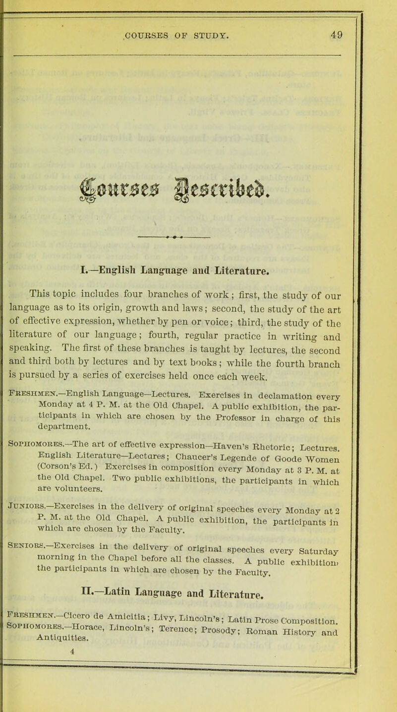 I.—Englislj Language and Literature. This topic includes four branches of work; first, the study of our language as to its origin, growth and laws; second, the study of the art of eftective expression, whether by pen or voice; third, the study of the literature of our language; fourth, regular practice in writing and speaking. The first of these branches is taught by lectures, the second and third both by lectures and by text books; while the fourth branch is pursued by a series of exercises held once each week. Fkeshmex.—English Language—Lectures. Exercises in declamation every Monday at 4 P. M. at the Old Chapel. A public exhibition, the par- ticipants in which are chosen by the Professor in charge of this department. Sophomores.—The art of effective expression—Haven’s Rhetoric; Lectures. English Literature—Lectures; Chaucer’s Legende of Goode Women (Corson’s Ed.) Exercises in composition every Monday at 3 P. M. at the Old Chapel. Two public exhibitions, the participants in which are volunteers. JuxiORS.-Exerclses in the delivery of original speeches every Monday at 2 P. M. at the Old Chapel. A public exhibition, the participants in which are chosen by the Faculty. SENioRS.-Exercises in the delivery of original speeches every Saturday morning in the Chapel before all the classes. A public exhibition, the participants in which are chosen by the Faculty, II.—Latin Language and Literature. Freshmen.-Cicero de Amicitia; Sophomores.—Horace, Lincoln’s; Antiquities. Livy, Lincoln’s; Latin Prose Composition. Terence; Prosody; Roman History and 4
