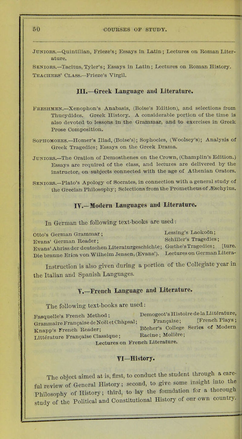 Jtjnioiuj.—Quintilian, Frieze’s; Essays In Latin; Lectures on Roman Liter- ature. Seniors.—Tacitus, Tyler’s; Essays in Latin; Lectures on Roman History. Teachers’ Chass.—Frieze’s Virgil. III.—Greek Laugnage and Literature. Freshmen.—Xenophon’s Anabasis, (Boise’s Edition), and selections from Thucydides. Greek History. A consideraiile portion of the time is also devoted to lessons In the Grammar, and to exercises in Greek Prose Composition. Sophomores.—Homer’s Iliad, (Boise’s); Sophocles, (Woolsey’s); Analysis of Greek Tragedies; Essays on the Greek Drama. Juniors.—The Oration of Demosthenes on the Crown, (Champlin’s Edition.) Essays are required of the class, and lectures are delivered by the Instructor, on subjects connected with the age of Athenian Orators. Seniors.-Plato’s Apology of Socrates, in connection with a general study of the Grecian Philosophy; Selections from the Prometheus of .®schylus. ly.—Modern Languages and Literature. In German the following text-books are used: Otto’s German Grammar; Lessing’s LaokoOn; Evans’ German Reader; Schiller’s Tragedies; Evans’ Abriss der deutschen Literaturgeschichte; Goethe’s Tragedies; [ture. Die brauue Erica von Wilhelm Jensen, (Evans’). Lectures on GermanLitera- Instruction is also given during a portion of the Collegiate year in the Italian and Spanish Languages. y.—French Language and Literature. The following text-hooks are used: Fasquelle’a French Method; Demogeot’sHistoiredelaLiltdrature, GrammalreFran9aisedeNoGletChapsal; Fran9aise; [French Plays; Knapp’s French Reader; BOcher’s College Series of Modern Littdrature Fran9alse Classlque; Racine; Moliere; Lectures on French Literature. y I—History. i The object aimed at is, first, to conduct the student through a care- ful review of General History; second, to give some insight into the Philosophy of History; third, to lay the foundation for a thorough ^ study of the Political and Constitutional History of our own country.
