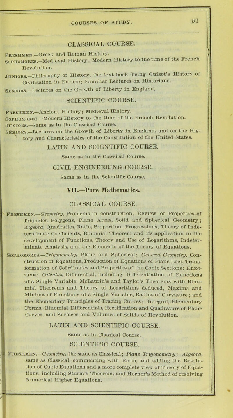 CLA.SSICAL COURSE. FRE.SHMEN.—Greek and Roman History. Sophomores.—Medieval History; Modern History to the time of the French Revolution. Juniors.—Philosophy of History, the text book being Guizot’s History of Civilization in Europe; Familiar Lectures on Historians. Seniors.—Lectures on the Growth of Liberty in England. SCIENTIFIC COURSE. Fresumen.—Ancient History; Medieval History. Sophomores.—Modern History to the time of the French Revolution. JuNioas.—Same as in the Classical Course. SENIORS.—Lectures on the Growth of Liberty in England, and on the His- tory and Characteristics of the Constitution of the United States. LATIN AND SCIENTIFIC COURSE. Same as in the Classical Course. CIVIL ENGINEERING COURSE. Same as in the Scientific Course. VII.—Pure Matliematics. CLASSICAL COURSE. ' Freshmen.—Geojnefi-j/, Problems in construction, Review of Properties of Triangles, Polygons, Plane Areas, Solid and Spherical Geometry; Algebra, Quadratics, Ratio, Proportion, Progressions, Theory of Inde- terminate Coefficients, Binomial Theorem and its application to the development of Functions, Theory and Use of Logarithms, Indeter- minate Analysis, and the Elements of the Theory of Equations. Sophomores.—TViponowelri/, Plane and Spherical; General Geometry. Con- struction of Equations, Production of Equations of Plane Loci, Trans- formation of Coordinates and Properties of the Conic Sections: Elec- tive ; Calculus, Differential, including Differentiation of Functions of a Single Variable, McLaurin’s and Taylor’s Theorems with Bino- mial Theorems and Theory of Logarithms deduced. Maxima and Minima of Functions of a Single Variable, Radius of Curvature; and the Elementary Principles of Tracing Curves ; Integral, Elementary Forms, Binomial Differentials, Rectification and Quadrature of Plane Curves, and Surfaces and Volumes of Solids of Revolution. LATIN AND SCIENTIFIC COURSE. Same as in Classical Course. SCIENTIFIC COURSE. Fre-SHMEn.-Geo»ie<rj/, the same as Classical; Plane Trigonometry; Algebra, same as Classical, commencing with Ratio, and adding the Resolu- tion of Cubic Equations and a more complete view of Theory of Equa- tions, including Sturm’s Theorem, and Horner’s Method of resolving Numerical Higher Equations.