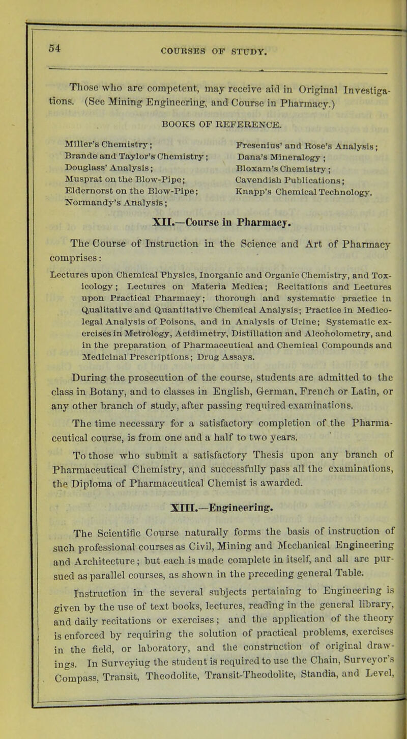 Those who are competent, may receive aid in Original Investiga- tions. (Sec Mining Engineering, and Course in Pharmacy.) BOOKS OF REFERENCE. Miller’s Chemlstrj'; Brande and Taylor’s Chemistry; Douglass’ Analysis; Musprat on the Blow-Pipe; Eldernorst on the Blow-Pipe; Noi-mandy’s Analysis; Fresenlus’ and Rose’s Analysis; Dana’s Mineralogy; Bloxam’s Chemistry; Cavendish Publications; Knapp’s Chemical Technology. XII.—Course in Pharmacy. The Course of Instruction in the Science and Art of Pharmacy' comprises: Lectures upon Chemical Physics, Inorganic and Organic Chemistry, and Tox- icology ; Lectures on Materia Medica; Recitations and Lectures upon Practical Pharmacy; thorough and systematic practice in Qualitative and Quantitative Chemical Analysis; Practice in Medico- legal Analysis of Poisons, and in Analysis of Urine; Systematic ex- ercises in Metrology, Acidimetry, Distillation and Alcoholometry, and in the preparation of Pharmaceutical and Chemical Compounds and Medicinal Prescriptions; Drug Assays. During the prosecution of the course, students are admitted to the class in Botany, and to classes in English, German. French or Latin, or any other branch of study', after passing required examinations. The time necessary for a satisfactory completion of the Pharma- ceutical course, is from one and a half to two years. To those who submit a satisfactory Thesis upon any branch of Pharmaceutical Chemistry, and successfully pass all the examinations, the Diploma of Pharmaceutical Chemist is awarded. XIII.—Eiig'ineering'. The Scientific Course naturally forms the basis of instruction of j such professional courses as Civil, Mining and Mechanical Engineering . and Architecture; but each is made complete in itself, and all arc pur- | sued as parallel courses, as shown in the preceding general Table. | Instruction in the several subjects pertaining to Engineering is | given by the use of text books, lectures, reading in the general library, I and daily recitations or exercises; and the application of the theory ' is enforced by requiring the solution of practical problems, exercises in the field, or laboratory, and the construction of original draw- ings. In Surveying the student is required to use the Chain, Surveyor’s Compass, Transit, Theodolite, Transit-Theodolite, Standia, and Level,
