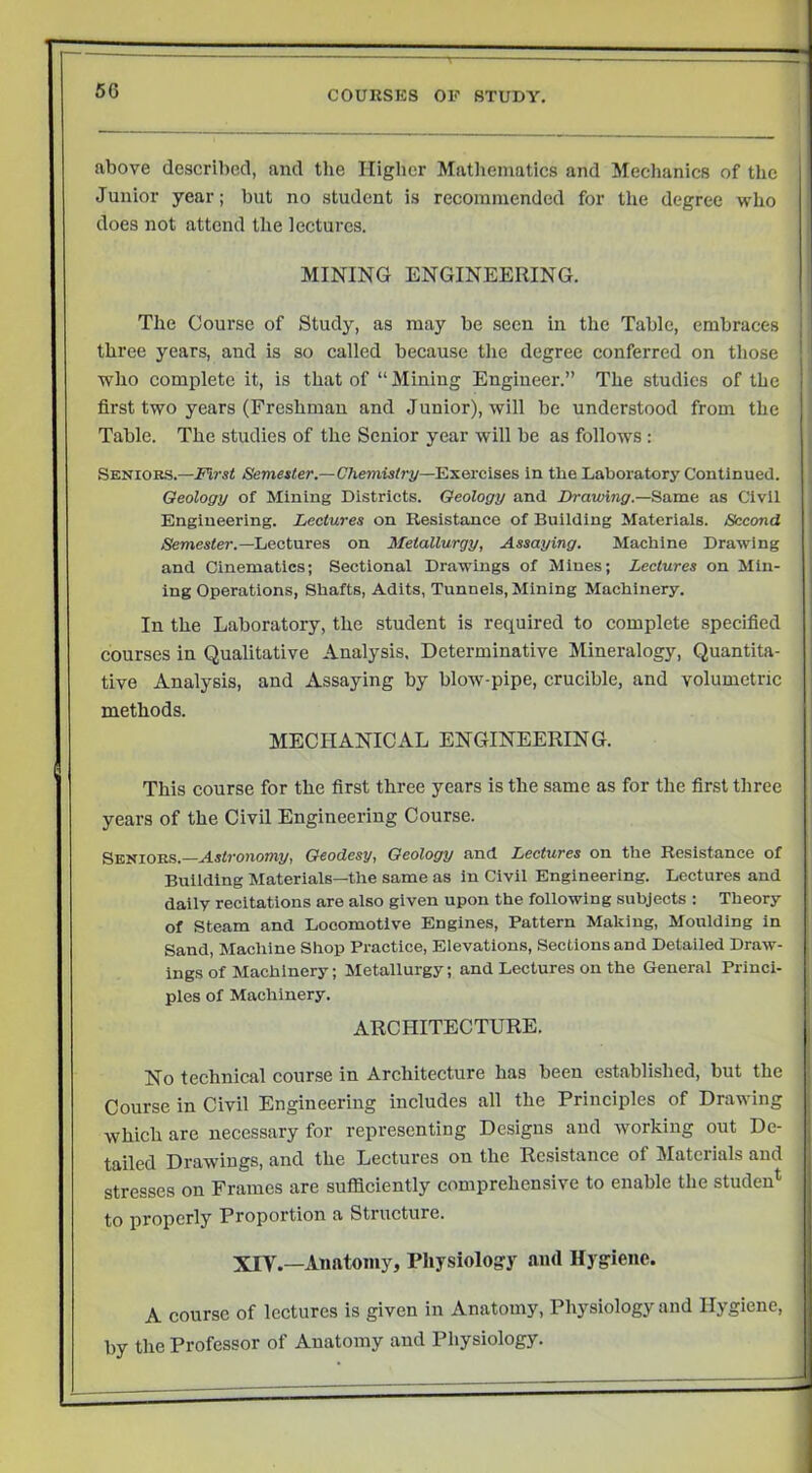 above described, and the Higher Mathematics and Mechanics of the Junior year; but no student is recoininendcd for the degree who does not attend the lectures. j MINING ENGINEERING. * The Course of Study, as may be seen in the Table, embraces three years, and is so called because the degree conferred on those who complete it, is that of “ Mining Engineer.” The studies of the ' first two years (Freshman and Junior), will be understood from the Table. The studies of the Senior year will be as follows : Seniors.—Semester.—Chemisfry—E^evcises in the Laboratory Continued. Geology of Mining Districts. Geology and Drawing.—as Civil j Engineering. Lectures on Resistance of Building Materials. Second I jSfernester.—Lectures on Metallurgy, Assaying. Machine Drawing and Cinematics; Sectional Drawings of Mines; Lectures on Min- ing Operations, Shafts, Adits, Tunnels, Mining Machinery. In the Laboratory, the student is required to complete specified courses in Qualitative Analysis. Determinative Mineralogy, Quantita- | tive Analysis, and Assaying by blow-pipe, crucible, and volumetric ! methods. j MECHANICAL ENGINEERING. t This course for the first three years is the same as for the first three years of the Civil Engineering Course. Seniors.—Astronomy, Geodesy, Geology and Lectures on the Resistance of Building Materials—the same as in Civil Engineering. Lectures and daily recitations are also given upon the following subjects : Theory of Steam and Locomotive Engines, Pattern Making, Moulding in Sand, Machine Shop Practice, Elevations, Sections and Detailed Draw- ings of Machinery; Metallurgy; and Lectures on the General Princi- ' pies of Machinery. i ARCHITECTURE. No technical course in Arehitecture has been established, but the Course in Civil Engineering includes all the Principles of Drawing which are necessary for representing Designs and working out De- tailed Drawings, and the Lectures on the Resistance of Materials and stresses on Frames are sufficiently comprehensive to enable the studen^ to properly Proportion a Structure. XIV.—Anatomy, Physiology and Hygiene. A course of lectures is given in Anatomy, Physiology and Hygiene, by the Professor of Anatomy and Physiology.