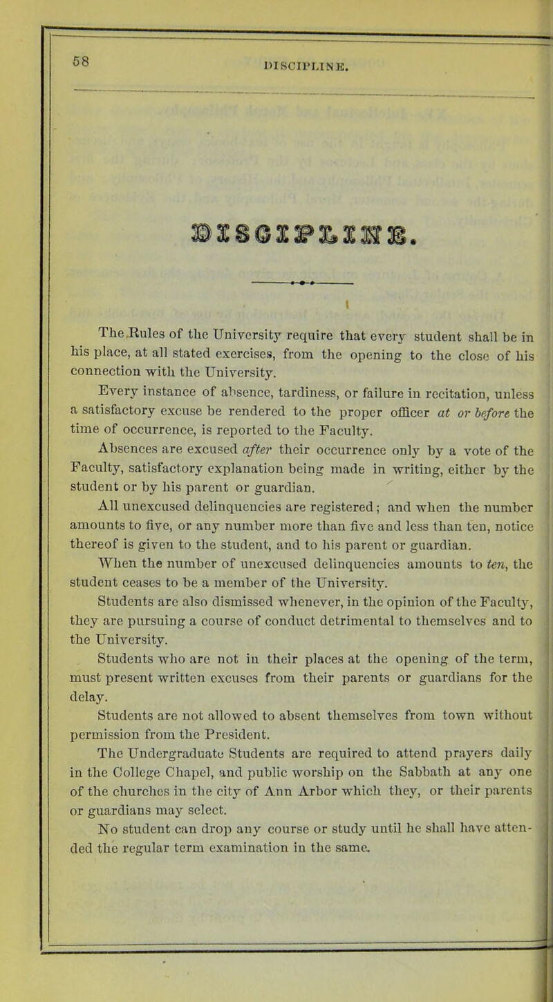 DISCIPUNK. I The .Rules of the University require that every student shall be in his place, at all stated exercises, from the opening to the close of his connection with the University. Every instance of absence, tardiness, or failure in recitation, unless a satisfactory excuse be rendered to the proper officer at or before the time of occurrence, is reported to the Faculty. Absences are excused after their occurrence only by a vote of the Faculty, satisfactory explanation being made in writing, either by the student or by his parent or guardian. All unexcused delinquencies are registered; and when the number amounts to five, or any number more than five and less than ten, notice thereof is given to the student, and to his parent or guardian. When the number of uuexcused delinquencies amounts to ten, the student ceases to be a member of the University. Students are also dismissed whenever, in the opinion of the Faculty, they are pursuing a course of conduct detrimental to themselves and to the University. Students who are not in their places at the opening of the term, must present written excuses from their parents or guardians for the delay. Students are not allowed to absent themselves from town without j permission from the President. j The Undergraduate Students are required to attend prayers daily in the College Chapel, and public worship on the Sabbath at any one of the churches in the city of Ann Arbor which they, or their parents or guardians may select. No student can drop any course or study until he shall have atten- ded the regular term examination in the same.
