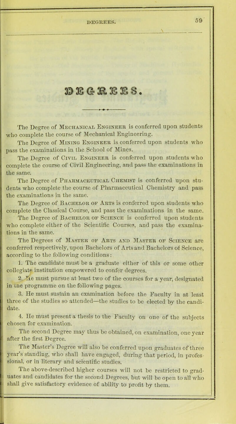 degkees. The Degree of Mechanical Engineer is conferred upon students who complete the course of Mechanical Engineering. The Degree of Mining Engineer is conferred upon students who pass the examinations in the School of Mines. The Degree of Civil Engineer is conferral upon students who complete the course of Civil Engineering, and pass the examinations in tlie same. The Degree of Pii.\rmaceutical Chemist is conferred upon stu- dents who complete the course of Pharmaceutical Chemistrj’^ and pass the examinations in the same. The Degree of Bachelor op Arts is conferred upon students who complete the Classical Course, and pass the examinations in the same. The Degree of Bachelor op Science is conferred upon students wlio complete either of the Scientific Courses, and pass the examina- tions in the same. The Degrees of Master op Arts and Master op Science are conferred respectively, upon Bachelors of Arts and Bachelors of Science, according to the following conditions; 1. The candidate must be a graduate cither of this or some other collegiate institution empowered to confer degrees. 2. De must pursue at least two of the courses for a year, designated in tne programme on the following pages. 3. He must sustain an examination before the Faculty in at least three of the studies so attended—the studies to be elected by the candi- date. 4. He must present a thesis to the Faculty on one of the subjects chosen for examination. The second Degree may tlius be obtained, on examination, one year after the first Degree. Tile Master’s Degree will also be conferred upon graduates of three year’s standing, who shall have engaged, during that period, in profes- sional, or in literary and scientific studies. The above-described higher courses will not be restricted to grad- uates and candidates for tlie second Degrees, but will be open to all who shall give satisfactory evidence of ability to profit by them.