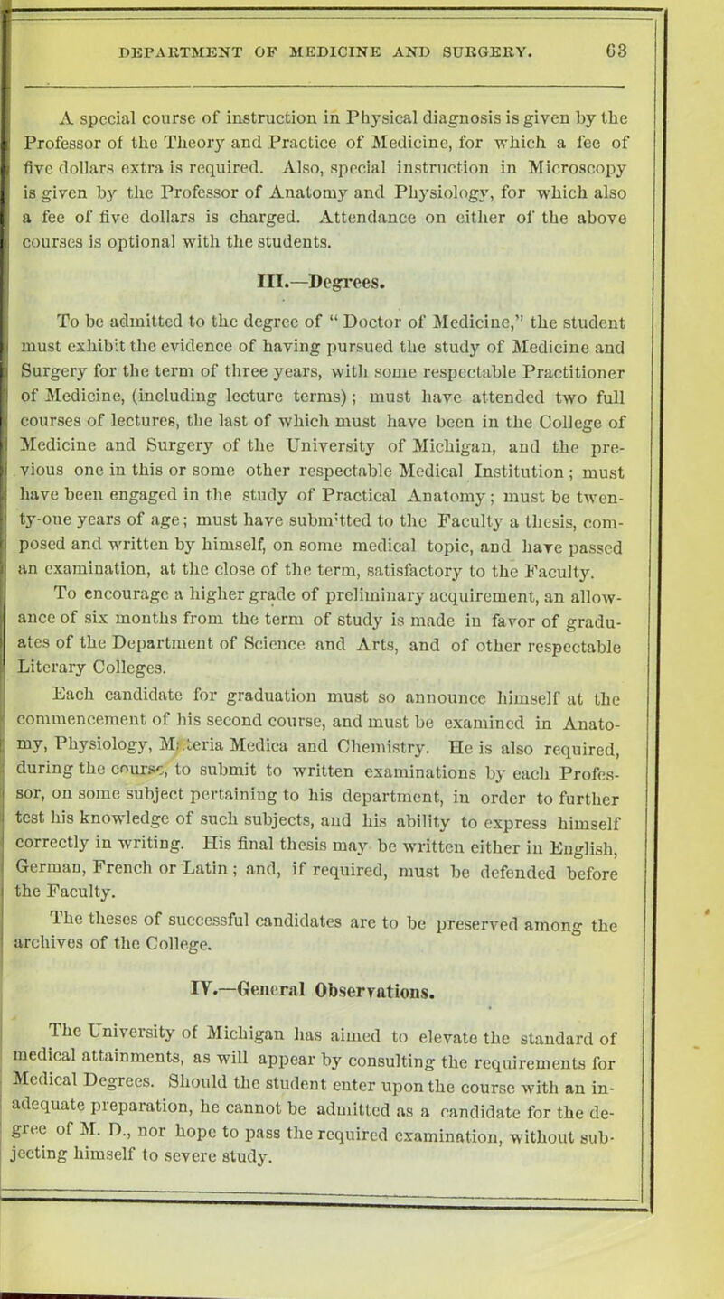 A special course of instruction in Physical diagnosis is given by the Professor of the Theory and Practice of Medicine, for which a fee of five dollars extra is required. Also, special instruction in Microscopy is given by the Professor of Anatomy and Physiology, for which also a fee of five dollars is charged. Attendance on either of the above courses is optional with the students. III.—Degrees. To be admitted to the degree of “ Doctor of Medicine,’’ the student must exhibit the evidence of having pursued the study of Medicine and Surgery for the term of three years, with some respectable Practitioner of Medicine, (including lecture terms); must have attended two full courses of lectures, the last of which must have been in the College of Medicine and Surgery of the University of Michigan, and the pre- vious one in this or some other respectable Medical Institution ; must have been engaged in the study of Practical Anatomy; must be twen- ty-one years of age; must have subnrtted to the Faculty a thesis, com- posed and written by himself, on some medical topic, and have passed an examination, at tlic close of the term, satisfactory to the Faculty. To encourage a higher grade of preliminary acquirement, an allow- ance of six mouths from the term of study is made in favor of gradu- ates of the Department of Science and Arts, and of other respectable Literary Colleges. Each candidate for graduation must so announce himself at the commencement of his second course, and must be e.xamined in Anato- my, Physiology, Mrteria Medica and Chemistry. He is also required, during the cour.'sc, to submit to written examinations by each Profes- sor, on some subject pertaining to his department, in order to further test liis knowledge of such subjects, and his ability to express himself correctly in writing. His final thesis may be written either in English, German, French or Latin ; and, if required, must be defended before the Faculty. The theses of succe.ssful candidates arc to be preserved among the archives of the College. IV.—General Observations. The University of Michigan lias aimed to elevate the standard of medical attainments, as will appear by consulting the requirements for Medical Degrees. Should the student enter upon the course with an in- adequate pieparation, he eannot be admitted as a candidate for the de- gree of M. D., nor hope to pass the required examination, without sub- jecting himself to severe study.
