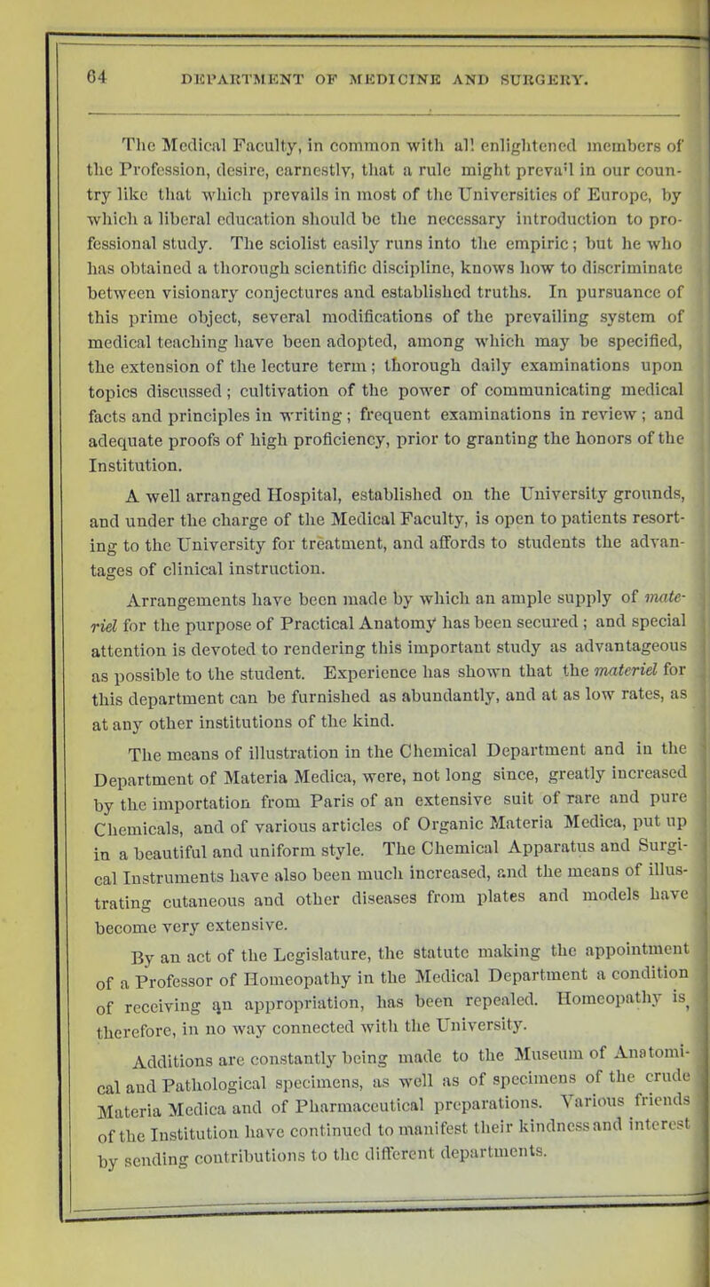 I The Medical Faculty, in common with all enlightened members of the Profession, desire, earnestly, that a rule might prevaU in our coun- try like that which prevails in most of the Universities of Europe, by which a liberal education should be the necessary introduction to pro- fessional study. The sciolist easily runs into the empiric; but he who has obtained a thorough scientific discipline, knows how to discriminate between visionary conjectures and established truths. In pursuance of this prime object, several modifications of the prevailing system of medical teaching have been adopted, among which may be specified, the extension of the lecture term ; thorough daily examinations upon topics discussed; cultivation of the power of communicating medical facts and principles in writing ; frequent examinations in review ; and ! adequate proofs of high proficiency, prior to granting the honors of the , Institution. A well arranged Hospital, established on the University grounds, , and under the charge of the Medical Faculty, is open to patients resort- ing to the University for treatment, and affords to students the advan- | tages of clinical instruction. Arrangements have been made by which an ample supply of mate- riel for the purpose of Practical Anatomy has been secured ; and special attention is devoted to rendering this important study as advantageous as possible to the student. Experience has shown that the materiel for , this department can be furnished as abundantly, and at as low rates, as at any other institutions of the kind. The means of illustration in the Chemical Department and in the Department of Materia Medica, were, not long since, greatly incicased by the importation from Paris of an extensive suit of rare and pure Chemicals, and of various articles of Organic Materia Medica, put up in a beautiful and uniform style. The Chemical Apparatus and Surgi- cal Instruments have also been much increased, and the means of illus- trating cutaneous and other diseases from plates and models have become very extensive. By an act of the Legislature, the statute making the appointment of a Professor of Homeopathy in the Medical Department a condition of receiving qn appropriation, has been repealed. Homeopathy is therefore, in no way connected with the University. Additions are constantly being made to the Museum of Anatomi- cal and Pathological specimens, as well as of specimens of the crude Materia Medica and of Pharmaceutical preparations, \arious friends of the Institution have continued to manifest their kindness and interest by sending contributions to the diflcrcnt departments.