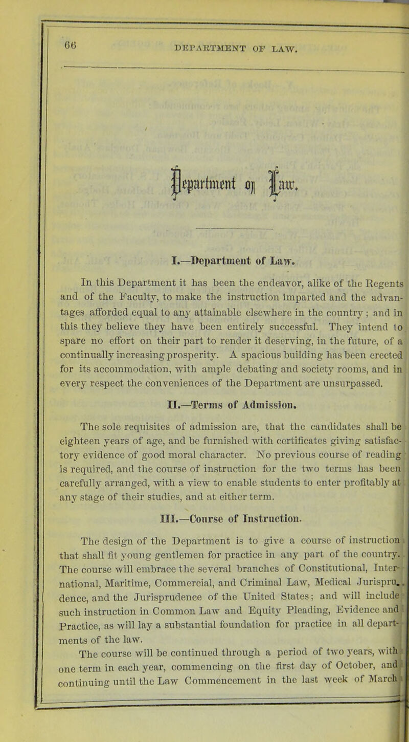 60 / I.—Bepartmeut of Lan'. In this Department it has been the endeavor, alike of the Regents and of the Faculty, to make the instruction imirarted and the advan- tages afforded equal to any attainable elsewhere in the country; and in this they believe they have been entirely successful. They intend lo spare no effort on their part to render it deserving, in the future, of a continually increasing jrrosperity. A spacious building has been erected for its accommodation, with ample debating and society rooms, and in every respect the conveniences of the Department are unsurpassed. n.—Terms of Admission. The sole requisites of admission are, that the candidates shall be eighteen years of age, and be furnished with certificates giving satisfac- tory evidence of good moral character. No previous course of reading- is required, and the course of instruction for the two terms has been carefully arranged, with a view to enable students to enter profitabi}^ at any stage of their studies, and at either term. III.—Course of Tnstriiction. Tlie design of the Department is to give a course of instruction ■ that shall fit young gentlemen for practice in any part of the country. The course will embrace the several branches of Constitutional, Inter- national, Maritime, Commercial, and Criminal Law, Medical Jurispru.. dence, and the Jurisprudence of the United States; and will include such instruction in Common Law and Equity Pleading, Evidence and Practice, as wiil lay a substantial foundation for practice in all depart! ments of the law. The course will be continued through a period of two j^ears, with one term in each year, commencing on the first day of October, and j continuing until the Law Commencement in the last week of MarchJ’i