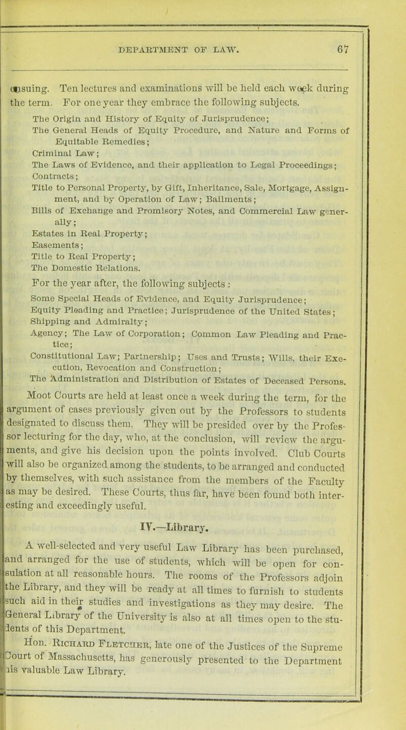 ecsuing. Ten lectures and examinations will be held each wapk during the term. For one year they embrace the following subjects. The Origin and History of Equity of Jurisprudence; The General Heads of Equity Procedure, and Nature and Forms of Equitable Remedies; Criminal Law; The Laws of Evidence, and their application to Legal Proceedings; Contracts; Title to Personal Property, by Gift, Inheritance, Sale, Mortgage, Assign- ment, and by Operation of Law; Bailments; Bills of Exchange and Promlsory Notes, and Commercial Law gener- ally; Estates in Real Property; Easements; Title to Real Property; Tlie Domestic Relations. For the year after, the following subjects : Some Speclai Heads of Evidence, and Equity Jurisprudence; Equity Pleading and Practice; Jurisprudence of the United States; Shipping and Admiralty; Agency; The Law of Corporation; Common Law Pleading and Prac- tice ; Constitutional Law; Partnership; Uses and Trusts; Wills, their Exe- cution, Revocation and Construction; The Administration and Distribution of Estates of Deceased Persons. Moot Courts are held at least once a week during the term, for the argument of cases previously given out by the Professors to students designated to discuss them. They will be presided over by the Profes- sor lecturing for the day, who, at the conclusion, will review the argu- ments, and give his decision upon the points involved. Club Courts will also be organized among the students, to be arranged and conducted by themselves, with such assistance from the members of the Faculty as may be desired. These Courts, thus far, have been found both inter- esting and exceeding!}’’ useful. IV.—Library. A well-selected and very useful Law Library has been purchased, and arranged for the use of students, Avhich will be open for con- sulation at all reasonable hours. The rooms of the Professors adjoin the Library, and they will be ready at all times to furnish to students such aid in them studies and investigations as they may desire. The General Library of the University is also at all times open to the stu- dents of this Department. Hon.«Richard Fletcher, late one of the Justices of the Supreme Jourt of Massachusetts, has generously presented to the Department lis valuable Law Library.