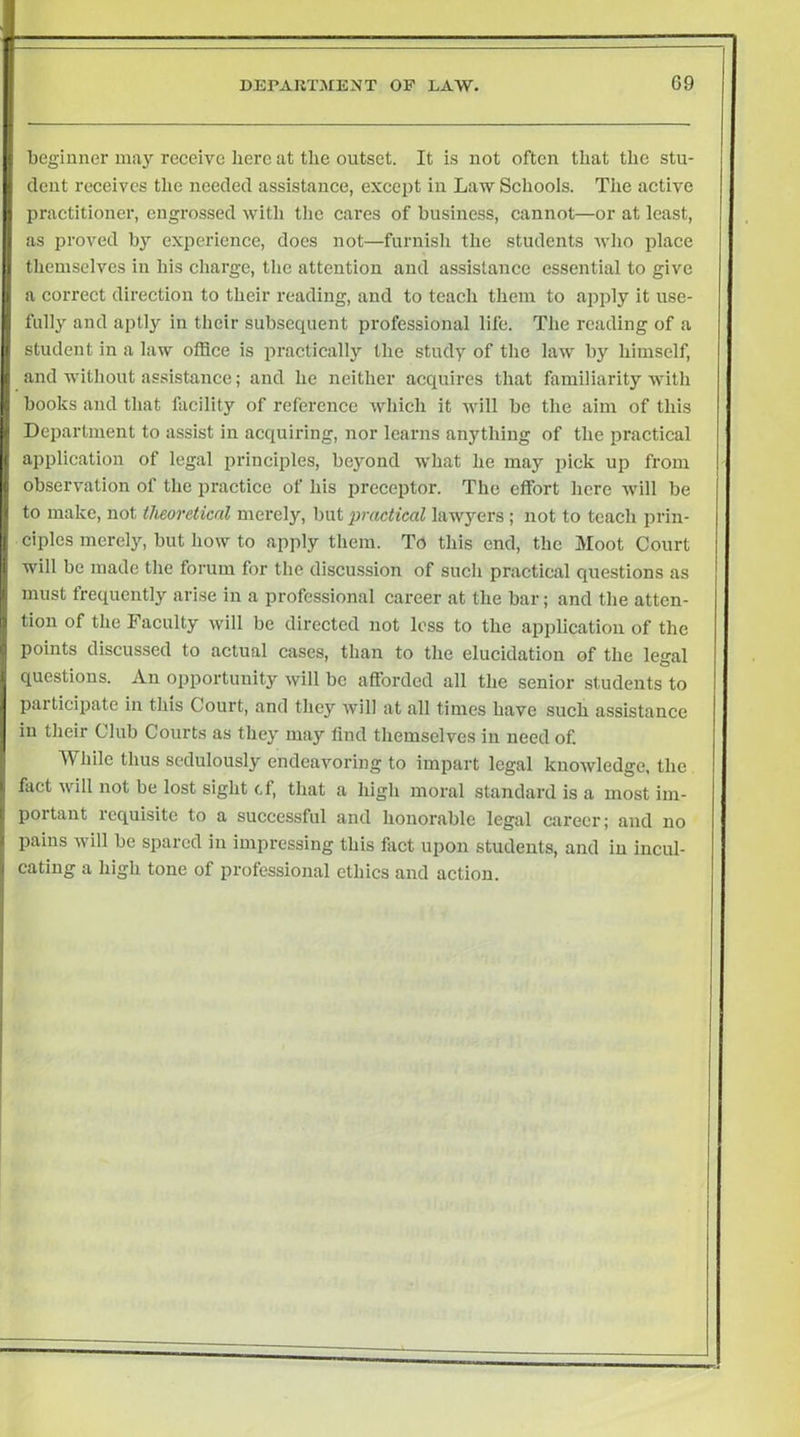 I ) begiuner may receive here at the outset. It is not often that the stu- dent receives the needed assistaiice, except in Law Schools. The active practitioner, engrossed witli the cares of business, cannot—or at least, as proved by experience, docs not—furnish the students who place tliemselves in his charge, the attention and assistance essential to give a correct direction to their reading, and to teach them to apply it use- fully and aptly in their subsequent professional life. The reading of a student in a law office is practically the study of the law by himself, and without assistance; and he neither acquires that familiarity with books and that facility of reference which it will be the aim of this Department to assist in acquiring, nor learns anything of the practical application of legal principles, beyond what he may pick up from observation of the practice of his preceptor. The effort here will be to make, not theoretical merely, but practical lawyers ; not to teach prin- ciples merel}^ but how to apply them. To this end, the Moot Court will be made the forum for the discussion of such practical questions as must frequently arise in a professional career at the bar; and the atten- tion of the Faculty will be directed not less to the apjilication of the points discussed to actual cases, than to the elucidation of the legal questions. An opportunity will bo afforded all the senior students to pailicipate in this Court, and they will at all times have such assistance in their Club Courts as they may find themselves in need of. While thus sedulously endeavoring to impart legal knowledge, the fact will not be lost sight cf, that a high moral standard is a most im- portant requisite to a successful and honorable legal career; and no pains will be spared in impressing this fiict upon students, and in incul- cating a high tone of professional ethics and action.