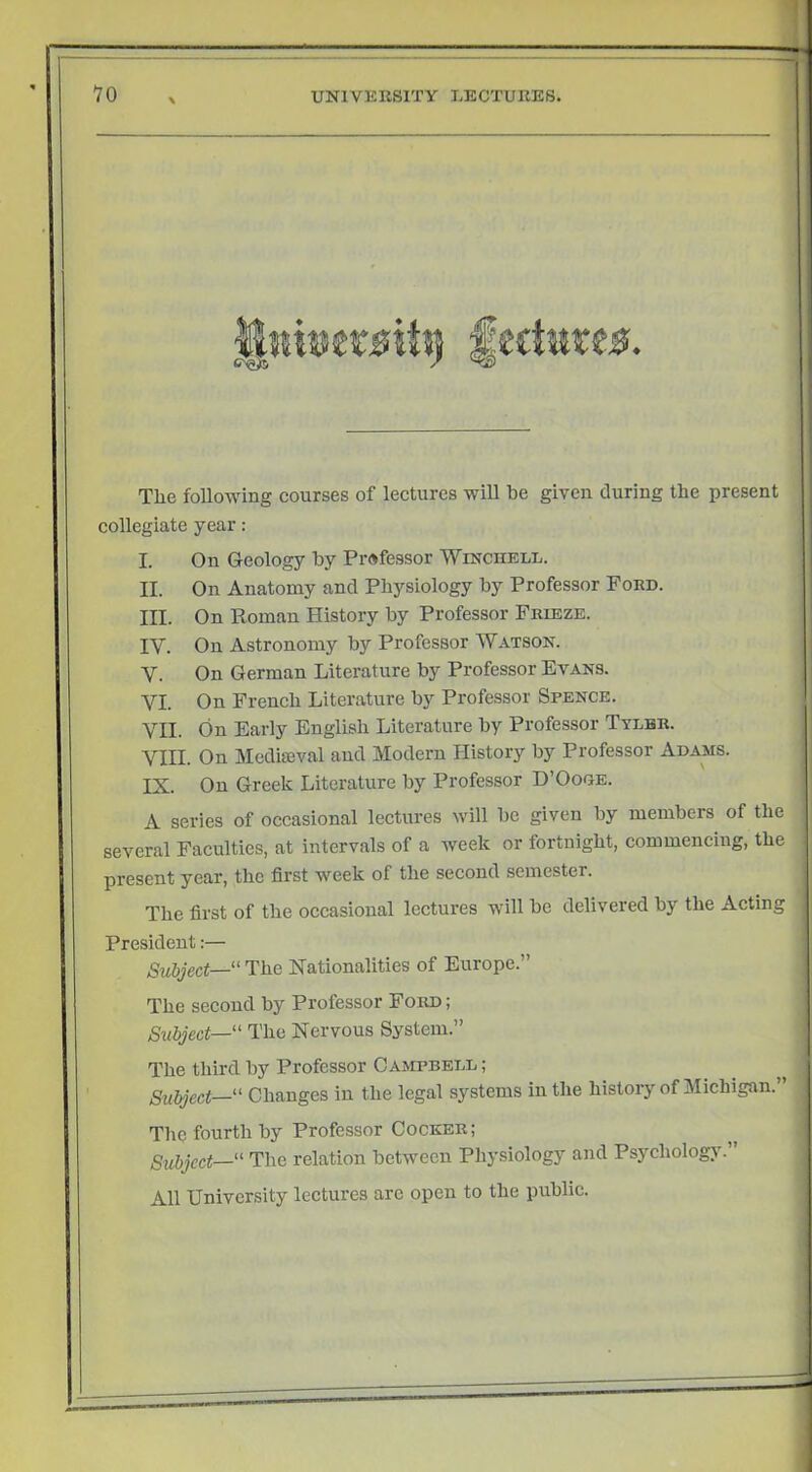 The following courses of lectures will be given during the present collegiate year: I. On Geology by Professor Winchell. II. On Anatomy and Physiology by Professor Ford. III. On Koman History by Professor Frieze. IV. On Astronomy by Professor Watson. V. On German Literature by Professor Evans. VI. On French Literature by Professor Spence. VII. On Early English Literature by Professor Ttlhr. VIII. On Mediaeval aud Modern History by Professor Adams. IX. On Greek Literature by Professor D’Oooe. A series of occasional lectures will be given by members of the several Faculties, at intervals of a week or fortnight, commencing, the present year, the first week of the second semester. The first of the occasional lectures will be delivered by the Acting President:— Subject—“ The Nationalities of Europe.” The second by Professor Ford ; Subject—' The Nervous System.” The third by Professor Campbell ; Subject—“ Changes in the legal systems in the history of Michigan. The fourth by Professor Cocker; Subject—“ The relation between Physiology and Psychology. All University lectures arc open to the public.