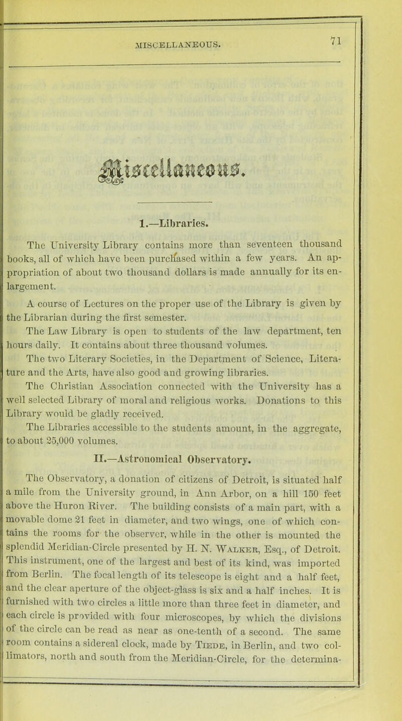 n 1.—Libraries. The University Libraiy contains more than seventeen thousand books, all of which have been purcifased within a few years. An ap- propriation of about two thousand dollars is made annually for its en- largement. A course of Lectures on the proper use of the Library is given by the Librarian during the first semester. The Law Library is open to students of the law department, ten hours daily. It contains about three thousand volumes. The two Literary Societies, in the Department of Science, Litera- ture and the Arts, have also good and growing libraries. The Christian Association connected with the University has a well selected Library of moral and religious works. Donations to this Library would be gladly x'eceived. The Libraries accessible to the students amount, in the aggregate, to about 25,000 volumes. II.—Astronomical Observatory. The Observatory, a donation of citizens of Detroit, is situated half a mile from the University ground, in Ann Arbor, on a hill 150 feet above the Huron River. The building consists of a main part, with a movable dome 21 feet in diameter, and two wings, one of Avhich con- tains the rooms for the observer, while in the other is mounted the splendid Meridian-Circle presented by H. N. Walker, Esq., of Detroit. This instrument, one of the largest and best of its kind, was imported from Berlin. The focal length of its telescope is eight and a half feet, and the clear aperture of the object-glass is six and a half inches. It is I furnished with two circles a little more than three feet in diameter, and each circle is provided with four microscopes, by which the divisions of the circle can be read as near as one-tenth of a second. The same room contains a sidereal clock, made by Tiede, in Berlin, and two col- limators, north and south from the Meildian-Circle, for the determina-