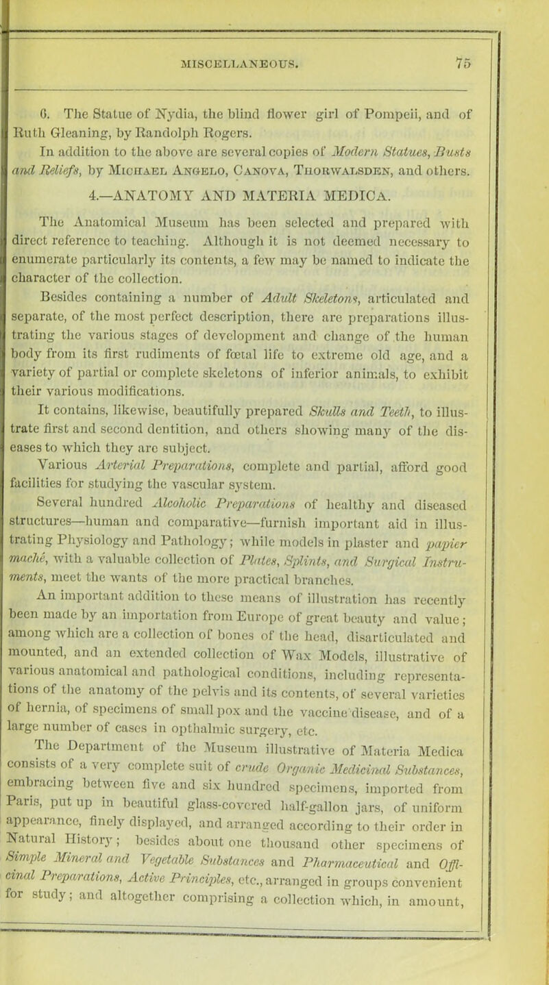 0. Tlie Statue of Nydia, the blind flower girl of Pompeii, and of liutli Gleaning, by Kandolpli Rogers. In addition to the above are several copies of Modern Statues, Busts anti Reliefs, by Michael Angelo, Canova, Tuouwalsden, and otliers. 4.—ANATOMY AND MATERIA MEDICA. The Anatomical Museum has been selected and prepared with direct reference to teaching. Although it is not deemed necessary to enumerate particularly its contents, a few may be named to indicate the character of the collection. Besides containing a number of Adult Skeletons, articulated and separate, of tlie most perfect description, there are preparations illus- trating the various stages of development and change of the human body from its first rudiments of foetal life to extreme old age, and a variety of partial or complete skeletons of inferior animals, to exhibit their various modifications. It contains, likewise, beautifully prepared SkuMs and Teeth, to illus- trate first and second dentition, and others showing many of the dis- eases to which they arc subject. Various Arterial Preparations, complete and partial, aftbrd good facilities for studying the va.scular sj^stem. Several hundred Alcoholic Preparations of healthy and diseased structures—human and comparative—furnish Important aid in illus- trating Physiology and Pathologj'; while models in plaster and papier Tnarhe, with a valuable collection of Plates, Splints, and Surgical Instru- ments, meet the wants of tlie more practical branches. An important addition to these means of illustration has recently been made by an importation from Europe of great beauty and value; among which are a collection of bones ot the head, disarticulated and mounted, and an extended collection of Wax Models, illustrative of various anatomical and pathological conditions, including representa- tions of the anatomy of the pelvis and its contents, of several varieties of hernia, of specimens of small pox and the vaccine disease, and of a large number of cases in ojitlialmic surgery, etc. The Department of the Museum illustrative of Materia Medica consists of a very complete suit of crude Organic Medicinal S^ibstances, embracing between five and six hundred specimens, imported from Paris, put up in beautiful glass-covered half-gallon jars, of uniform appeamnee, finely displayed, and arranged according to their order in Natural History; besides about one thousand otlier specimens of Simple Mineral and Vegetable Substances and Pharmaceutical and Offi- cinal Preparations, Active Principles, etc., aiTanged in groups convenient for study; and altogether comprising a collection which, in amount.