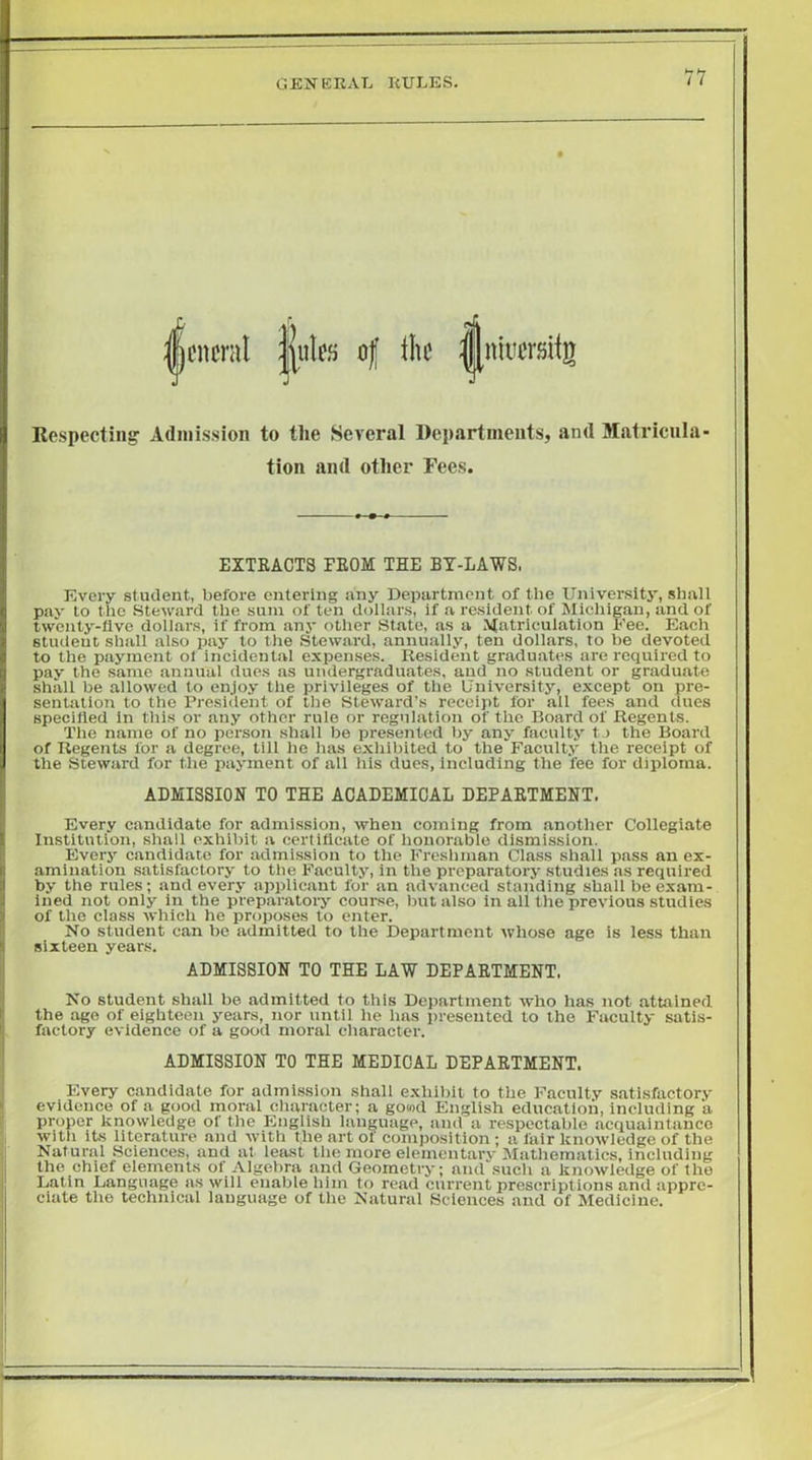 GEKERAT. RULES. t I Ufjj of the Respecting Admission to the Several Departments, and Matricula- tion and other Fees. EXTRACTS PROM THE BY-LAWS, Every student, before entering any Department of the University, shall pay to the SteAvard the sum of ten dollars, if a resident of Michigan, and of twenty-five dollars, if from any other State, as a Matriculation I'ee. Each student shall also pay to the Steward, annually, ten dollars, to be devoted to the payment of incidental expenses. Resident graduates are required to pay the same annual dues as undergraduates, and no student or graduate shall be allowed to enjoy the privileges of the University, except on pre- sentation to the President of the Steward’s receipt for all fees and dues specified in this or any other rule or regulation of the Board of Regents. The name of no person shall be presented by any faculty tj the Board of Regents for a degree, till he has exhibited to the Faculty the receipt of the Steward for the payment of all his dues, including the fee for diploma. ADMISSION TO THE ACADEMICAL DEPARTMENT. Every candidate for admission, when coming from another Collegiate Institution, shall exhibit a certificate of honorable dismission. Every candidate for admission to the Fresliman Class shall pass an ex- amination satisfactory to the Faculty, in the preparatory studies as required by the rules; and every applicant for an advanced standing shall be exam- ined not only in the preparatory course, but also in all the previous studies of the class Avhich he proposes to enter. No student can be admitted to the Department whose age is less than sixteen years. ADMISSION TO THE LAW DEPARTMENT. No student shall be admitted to this Department who has not attained the age of eighteen years, nor until he has presented to the Faculty satis- factory evidence of a good moral character. ADMISSION TO THE MEDICAL DEPARTMENT. Every candidate for admission shall exhibit to the Faculty satisfactory evidence of a good moral cliaracter; a go«d English education, including a proper knowledge of the English language, anil a respectable acquaintance with its literature and Avith the art of composition; a fair knoAvledge of the Natural Sciences, and at least the more elemeutarv Mathematics, including the chief elements of Algebra and Geometry; and such a knoAvledge of the Latin Language as Avill enable him to read current prescriptions and appre- ciate the technical language of the Natural Sciences and of Medicine.