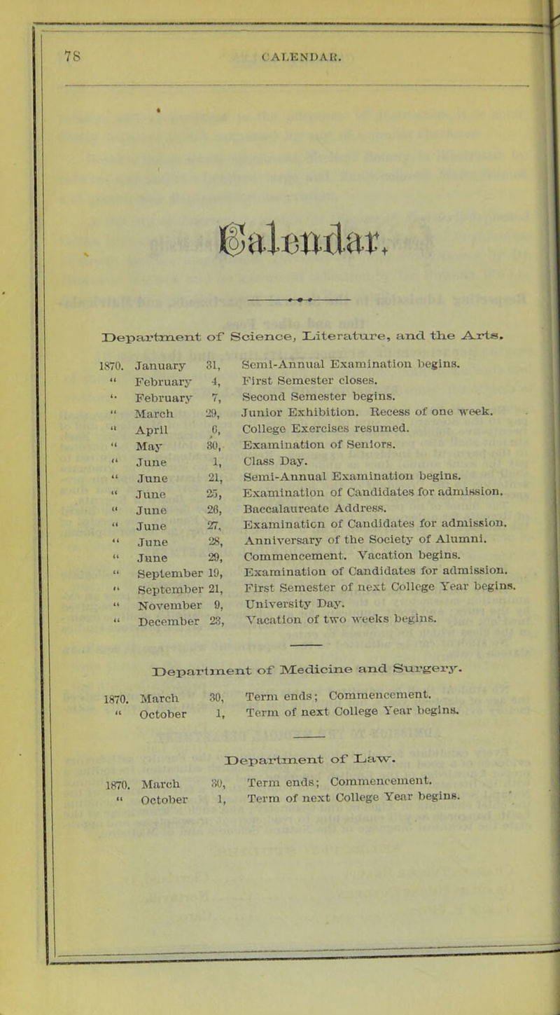 is CAI.ENDAU. + IDepax’tnaent of Science, Literatnre, and the A.rts. 1870. January 31, <t Februarj- 4, (. February 7, March 29, (t April C, 4( May 30, (t June 1. it June 21, t( .Tune ai, it June 26, it June 27, it June 28, it June 29, ti September 19, It September 21, November 9, it December 23, Scral-Annual Examination begins. First Semester closes. Second Semester begins. Junior Exhibition. Recess of one week. College Exercises resumed. Examination of Seniors. Class Day. Semi-Annual Examination begins. Examination of Candidates for admission. Baccalaureate Address. Examination of Candidates for admission. Anniversary of the Society of Alumni. Commencement. Vacation begins. Examination of Candidates for admission. Finst Semester of next College Year begins. University Day. Vacation of two weeks begins. Departinent of Medicine and Snr-gerj-. 1870. March 30, Term ends; Commencement. “ October 1, Term of next College Year begins. Department of Law. 1870. March 30, Term ends; Commencement. “ October 1, Term of next College Year begins.