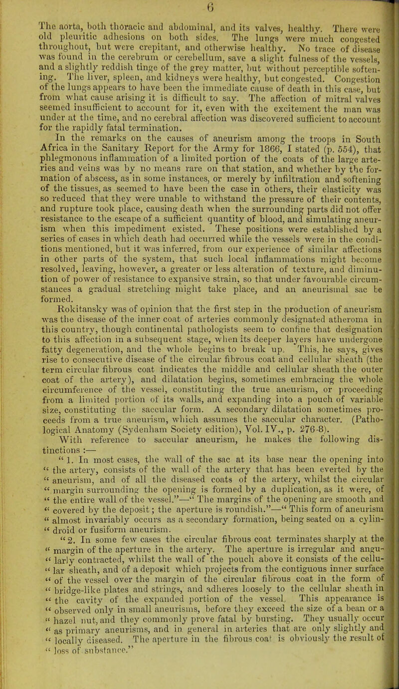 'I lie aorta, both thoracic and abdominal, and its valves, healthy. There were old pleuritic adhesions on both sides. The lungs were much congested throughout, but were crepitant, and otherwise healthy. No trace of disease was found in the cerebrum or cerebellum, save a slight fulness of the vessels, and a slightly reddish tinge of the grey matter, but without perceptible soften- ing. The liver, spleen, and kidneys were healthy, but congested. Congestion of the lungs appears to have been the immediate cause of death in this case, but from what cause arising it is difficult to say. The affection of mitral valves seemed insufficient to account for it, even with the excitement the man was under at the time, and no cerebral affection was discovered sufficient to account for the rapidly fatal termination. In the remarks on the causes of aneurism among the troops in South Africa in the Sanitary Report for the Army for 1866, I stated (p. 554), that phlegmonous inflammation of a limited portion of the coats of the large arte- ries and veins was by no means rare on that station, and whether by the for- mation of abscess, as in some instances, or merely by infiltration and softening of the tissues, as seemed to have been the case in others, their elasticity was so reduced that they were unable to withstand the pressure of their contents, and rupture took place, causing death when the surrounding parts did not offer resistance to the escape of a sufficient quantity of blood, and simulating aneur- ism when this impediment existed. These positions were established by a series of cases in which death had occurred while the vessels were in the condi- tions mentioned, but it was inferred, from our experience of similar affections in other parts of the system, that such local inflammations might become resolved, leaving, however, a greater or less alteration of texture, and diminu- tion of power of resistance to expansive strain, so that under favourable circum- stances a gradual stretching might take place, and an aneurismal sac be formed. Rokitansky was of opinion that the first step in the production of aneurism was the disease of the inner coat of arteries commonly designated atheroma in this country, though continental pathologists seem to confine that designation to this affection in a subsequent stage, when its deeper layers have undergone fatty degeneration, and the whole begins to break up. This, he says, gives rise to consecutive disease of the circular fibrous coat and cellular sheath (the term circular fibrous coat indicates the middle and cellular sheath the outer coat of the artery), and dilatation begins, sometimes embracing tbe whole circumference of the vessel, constituting the true aneurism, or proceeding from a limited portion of its walls, and expanding into a pouch of variable size, constituting the saccular form. A secondary dilatation sometimes pro- ceeds from a true aneurism, which assumes the saccular character. (Patho- logical Anatomy (Sydenham Society edition), Yol. IV., p. 276-8). With reference to saccular aneurism, he makes the following dis- tinctions :— “ 1. In most cases, the wall of the sac at its base near the opening into “ the artery, consists of the wall of the artery that has been everted by the “ aneurism, and of all the diseased coats of the artery, whilst the circular “ margin surrounding the opening is formed by a duplication, as it were, of “ the entire wall of the vessel.”—“ The margins of the opening are smooth and “ covered by the deposit; the aperture is roundish.”—“ This form of aneurism “ almost invariably occurs as a secondary formation, being seated on a cylin- “ droid or fusiform aneurism. “2. In some few cases the circular fibrous coat terminates sharply at the “ margin of the aperture in the artery. The aperture is irregular and angu- « larly contracted, whilst the wall of the pouch above it consists of the cellu- “ lav sheath, and of a deposit which projects from the contiguous inner surface “ of the vessel over the margin of the circular fibrous coat in the form of “ bridge-like plates and strings, and adheres loosely to the cellular sheath in “ the cavity of the expanded portion of the vessel. This appearance is “ observed only in small aneurisms, before they exceed the size of a bean or a « hazel nut, and they commonly prove fatal by bursting. They usually occur “ as primary aneurisms, and in general in arteries that are only slightly and “ locally diseased. The aperture in the fibrous coat is obviously the result of “ Joss of substance.”