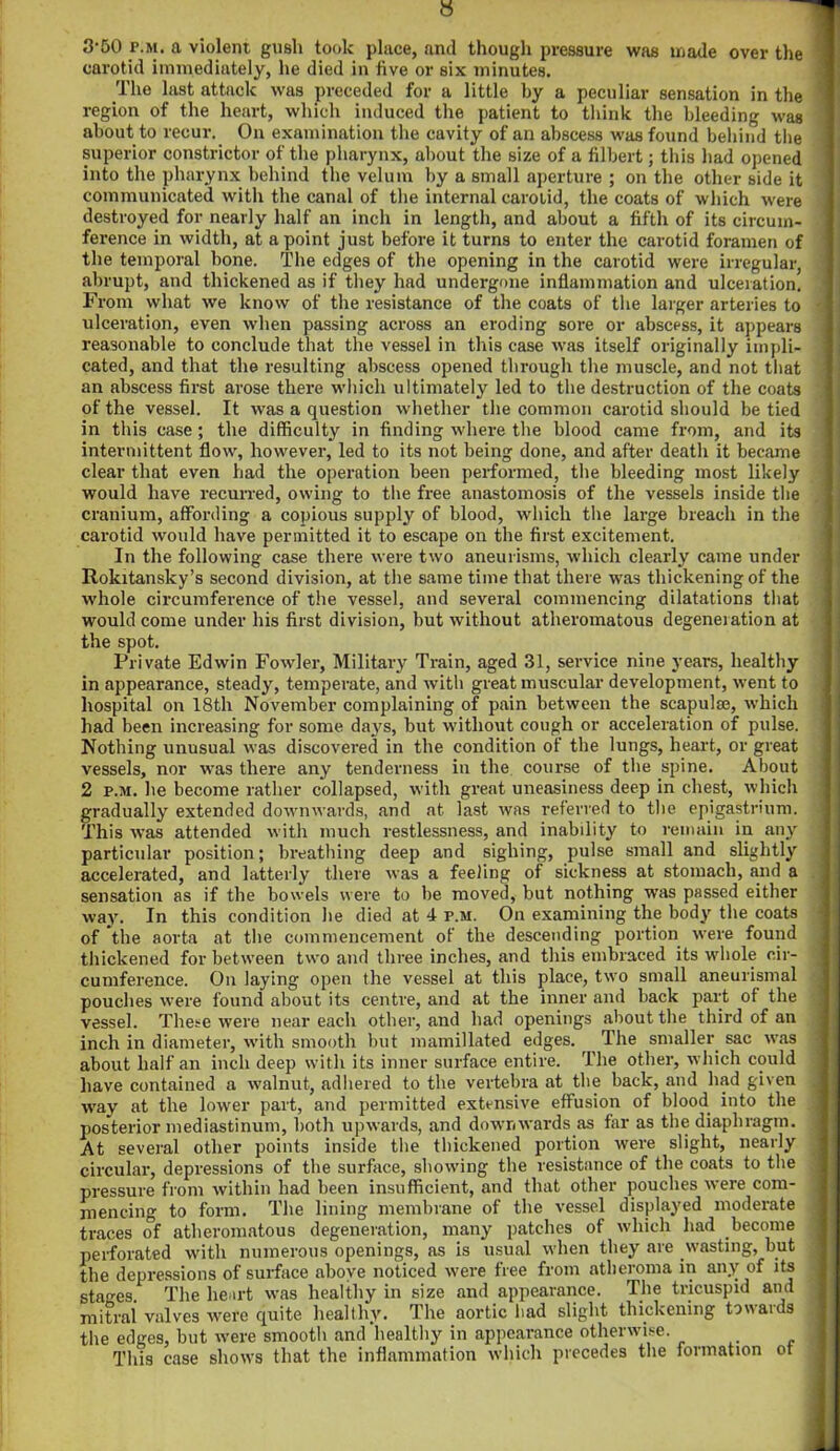 3‘50 p.m. a violent gush took place, and though pressure was made over the carotid immediately, he died in five or six minutes. The last attack was preceded for a little by a peculiar sensation in the region of the heart, which induced the patient to think the bleeding was about to recur. On examination the cavity of an abscess was found behind the superior constrictor of the pharynx, about the size of a filbert; this had opened into the pharynx behind the velum by a small aperture ; on the other side it communicated with the canal of the internal carotid, the coats of which were destroyed for nearly half an inch in length, and about a fifth of its circum- ference in width, at a point just before it turns to enter the carotid foramen of the temporal bone. The edges of the opening in the carotid were irregular, abrupt, aud thickened as if they had undergone inflammation and ulceration. From what we know of the resistance of the coats of the larger arteries to ulceration, even when passing across an eroding sore or abscess, it appears reasonable to conclude that the vessel in this case was itself originally impli- cated, and that the resulting abscess opened through the muscle, and not that an abscess first arose there which ultimately led to the destruction of the coats of the vessel. It was a question whether the common carotid should be tied in this case; the difficulty in finding where the blood came from, and its intermittent flow, however, led to its not being done, and after death it became clear that even had the operation been performed, the bleeding most likely would have recurred, owing to the free anastomosis of the vessels inside the cranium, affording a copious supply of blood, which the large breach in the carotid would have permitted it to escape on the first excitement. In the following case there were two aneurisms, which clearly came under Rokitansky’s second division, at the same time that there was thickening of the whole circumference of the vessel, and several commencing dilatations that would come under his first division, but without atheromatous degeneration at the spot. Private Edwin Fowler, Military Train, aged 31, service nine years, healthy in appearance, steady, temperate, and with great muscular development, went to hospital on 18th November complaining of pain between the scapulae, which had been increasing for some day's, but without cough or acceleration of pulse. Nothing unusual was discovered in the condition of the lungs, heart, or great vessels, nor was there any tenderness in the course of the spine. About 2 p.m. he become rather collapsed, with great uneasiness deep in chest, which gradually extended downwards, and at last was referred to the epigastrium. This was attended with much restlessness, and inability to remain in any particular position; breathing deep and sighing, pulse small and slightly accelerated, and latterly there was a feeling of sickness at stomach, and a sensation as if the bowels were to be moved, but nothing was passed either way. In this condition he died at 4 p.m. On examining the body the coats of the aorta at the commencement of the descending portion were found thickened for between two and three inches, and this embraced its whole cir- cumference. On laying open the vessel at this place, two small aneurismal pouches were found about its centre, and at the inner and back paid of the vessel. These were near each other, and had openings about the third of an inch in diameter, with smooth but mamillated edges. The smaller sac was about half an inch deep with its inner surface entire. The other, which could have contained a walnut, adhered to the vertebra at the back, and had given way at the lower part, and permitted extensive effusion of blood into the posterior mediastinum, both upwards, and downwards as far as the diaphragm. At several other points inside the thickened portion were slight, nearly circular, depressions of the surface, showing the resistance of the coats to the pressure from within had been insufficient, and that other pouches were com- mencing to form. The lining membrane of the vessel displayed moderate traces of atheromatous degeneration, many patches of which had become perforated with numerous openings, as is usual when they are .wasting, but the depressions of surface above noticed were free from atheroma in any of its stages. The heart was healthy in size and appearance. The tricuspid and mitral valves were quite healthy. The aortic bad slight thickening towards the edges, but were smooth and'healthy in appearance otherwise. This case shows that the inflammation which precedes the formation ot