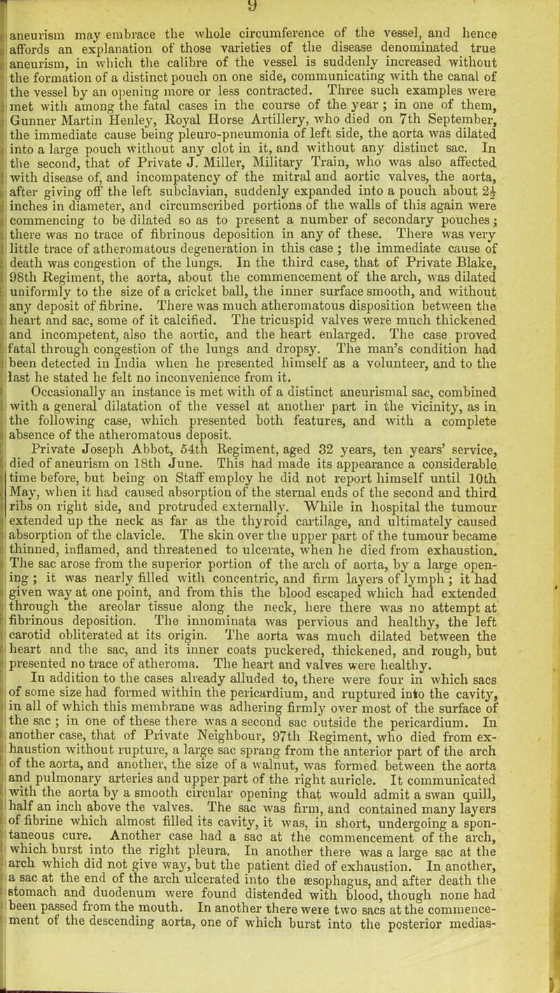 y , aneurism may embrace the whole circumference of the vessel, and hence i affords an explanation of those varieties of the disease denominated true aneurism, in which the calibre of the vessel is suddenly increased without the formation of a distinct pouch on one side, communicating with the canal of the vessel by an opening more or less contracted. Three such examples were i met with among the fatal cases in the course of the year; in one of them, : Gunner Martin Ilenley, Royal Horse Artillery, who died on 7th September, the immediate cause being pleuro-pneumonia of left side, the aorta was dilated , into a large pouch without any clot in it, and without any distinct sac. In the second, that of Private J. Miller, Military Train, who was also affected I with disease of, and incompatency of the mitral and aortic valves, the aorta, £ after giving off the left subclavian, suddenly expanded into a pouch about 24 ;! inches in diameter, and circumscribed portions of the walls of this again were r commencing to be dilated so as to present a number of secondary pouches; l there was no trace of fibrinous deposition in any of these. There was very ' little trace of atheromatous degeneration in this case ; the immediate cause of [death was congestion of the lungs. In the third case, that of Private Blake, 98th Regiment, the aorta, about the commencement of the arch, was dilated uniformly to the size of a cricket ball, the inner surface smooth, and without any deposit of fibrine. There was much atheromatous disposition between the heart and sac, some of it calcified. The tricuspid valves were much thickened and incompetent, also the aortic, and the heart enlarged. The case proved fatal through congestion of the lungs and dropsy. The man’s condition had i been detected in India when he presented himself as a volunteer, and to the last he stated he felt no inconvenience from it. Occasionally an instance is met with of a distinct aneurismal sac, combined : with a general dilatation of the vessel at another part in the vicinity, as in the following case, which presented both features, and with a complete absence of the atheromatous deposit. Private Joseph Abbot, 54th Regiment, aged 32 years, ten years’ service, died of aneurism on 18th June. This had made its appearance a considerable Itime before, but being on Staff employ he did not report himself until 10th May, when it had caused absorption of the sternal ends of the second and third ribs on right side, and protruded externally. While in hospital the tumour i extended up the neck as far as the thyroid cartilage, and ultimately caused i absorption of the clavicle. The skin over the upper part of the tumour became i thinned, inflamed, and threatened to ulcerate, when he died from exhaustion. 6 The sac arose from the superior portion of the arch of aorta, by a large open- ing ; it was nearly filled with concentric, and firm layers of lymph ; it had given way at one point, and from this the blood escaped which had extended through the areolar tissue along the neck, here there was no attempt at : fibrinous deposition. The innominata was pervious and healthy, the left • carotid obliterated at its origin. The aoxda was much dilated between the I heart and the sac, and its inner coats puckered, thickened, and rough, but - presented no trace of atheroma. The heart and valves were healthy. In addition to the cases already alluded to, there were four in which sacs of some size had formed within the pericardium, and ruptured into the cavity, ! in all of which this membrane was adhering firmly over most of the surface of the sac ; in one of these there was a second sac outside the pericardium. In : another case, that of Private Neighbour, 97th Regiment, who died from ex- liaustion without rupture, a large sac sprang from the anterior part of the arch I of the aorta, and another, the size of a walnut, was formed between the aorta and pulmonary arteries and upper part of the right auricle. It communicated with the aorta by a smooth circular opening that would admit a swan quill, ; half an inch above the valves. The sac was firm, and contained many layers ■ of fibrine which almost filled its cavity, it was, in short, undergoing a spon- taneous cure. Another case had a sac at the commencement of the arch, which burst into the right pleura. In another there was a large sac at the arch which did not give way, but the patient died of exhaustion. In another, 1 a sac at the end of the arch ulcerated into the aesophagus, and after death the 6tomach and duodenum were found distended with blood, though none had 1 been passed from the mouth. In another there were two sacs at the commence- ment of the descending aorta, one of which burst into the posterior medias-