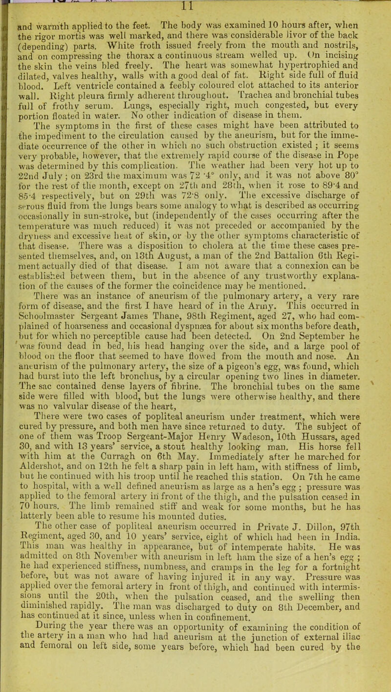 11 and warmth applied to the feet. The body was examined 10 hours after, when the rigor mortis was well marked, and there was considerable livor of the hack (depending) parts. White froth issued freely from the mouth and nostrils, and on compressing the thorax a continuous stream welled up. (>n incising the skin the veins bled freely. The heart was somewhat hypertrophied and dilated, valves healthy, walls with a good deal of fat. Right side full of fluid blood. Left ventricle contained a feebly coloured clot attached to its anterior wall. Right pleura firmly adherent throughout. Trachea and bronchial tubes full of frothy serum. Lungs, especially right, much congested, but every portion floated in w'ater. No other indication of disease in them. The symptoms in the first of these cases might have been attributed to the impediment to the circulation caused by the aneurism, but for the imme- diate occurrence of the other in which no such obstruction existed ; it seems very probable, however, that the extremely rapid course of the disease in Pope wras determined by this complication. The weather had been very hot up to 22nd July; on 23rd the maximum was 72 '4° only, and it was not above 80° for the rest of the month, except on 2?tli and 28th, when it rose to 89’4 and 85'4 respectively, but on 29th was 72'8 only. The excessive discharge of serous fluid from the lungs bears some analogy to what is described as occurring occasionally in sun-stroke, but (independently of the cases occurring after the temperature was much reduced) it was not preceded or accompanied by the dryness and excessive heat of skin, or by the other symptoms characteristic of that disease. There w-as a disposition to cholera at the time these cases pre- sented themselves, and, on 13th August, a man of the 2nd Battalion 6th Regi- ment actually died of that disease. I am not aware that a connexion can be established between them, but in the absence of any trustworthy explana- tion of the causes of the former the coincidence may be mentioned. There was an instance of aneurism of the pulmonary artery, a very rare form of disease, and the first I have heard of in the Army. This occurred in Schoolmaster Sergeant James Thane, 98th Regiment, aged 27, who had com- plained of hoarseness and occasional dyspnsea for about six months before death, but for which no perceptible cause had been detected. On 2nd September he ' was found dead in bed, his head hanging over the side, and a large pool of blood on the floor that seemed to have flowed from the mouth and nose. An aneurism of the pulmonary artery, the size of a pigeon’s egg, was found, which had burst into the left bronchus, by a circular opening two lines in diameter. The sac contained dense layers of fibrine. The bronchial tubes on the same side were filled with blood, but the lungs were otherwise healthy, and there was no valvular disease of the heart. There were two cases of popliteal aneurism under treatment, which were cured by pressure, and both men have since returned to duty. The subject of one of them was Troop Sergeant-Major Henry Wadeson, 10th Hussars, aged 30, and with 13 years’ service, a stout healthy looking man. His horse fell with him at the Curragh on 6th May. Immediately after he marched for Aldershot, and on 12th he felt a sharp pain in left ham, with stiffness of limb, but he continued with his troop until he reached this station. On 7th he came to hospital, with a well defined aneurism as large as a hen’s egg ; pressure was applied to the femoral artery in front of the thigh, and the pulsation ceased in 70 hours. The limb remained stiff and weak for some months, but he has latterly been able to resume his mounted duties. The other case of popliteal aneurism occurred in Private J. Dillon, 97th Regiment, aged 30, and 10 years’ service, eight of which had been in India. This man was healthy in appearance, but of intemperate habits. He was admitted on 8th November with aneurism in left ham the size of a hen’s egg ; he had experienced stiffness, numbness, and cramps in the leg for a fortnight before, but was not aware of having injured it in any way. Pressure was applied over the femoral artery in front of thigh, and continued with intermis- sions until the 20th, when the pulsation ceased, and the swelling then diminished rapidly. The man was discharged to duty on 8th December, and has continued at it since, unless when in confinement. During the year there was an opportunity of examining the condition of the artery in a man who had had aneurism at the junction of external iliac and femoral on left side, some years before, which had been cured by the