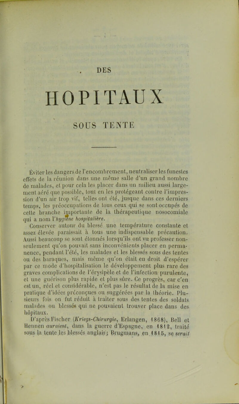 HOPITAUX SOUS TENTE Éviter les dangers de l’encombrement, neutraliser les funestes effets de la réunion dans une même salle d’un grand nombre de malades, et pour cela les placer dans un milieu aussi large- ment aéré que possible, tout en les protégeant contre l’impres- sion d’un air trop vif, telles ont été, jusque dans ces derniers temps, les préoccupations de tous ceux qui se sont occupés de celte branche importante de la thérapeutique nosocomiale qui a nom Yhyg^ne hospitalière. Conserver autour du blessé une température constante et assez élevée paraissait à tous xine indispensable précaution. Aussi beaucoup se sont étonnés lorsqu’ils ont vu professer non- seulement qu’on pouvait sans inconvénients placer en perma- nence, pendant l’été, les malades et les blessés sous des tentes ou des baraques, mais même qu’on était en droit d’espérer par ce mode d’hospitalisation le développement plus rare des graves complications de l’érysipèle et de l’infection purulente, et une guérison plus rapide et plus sûre. Ce progrès, car c’en est un, réel et considérable, n’est pas le résultat de la mise en pratique d’idées préconçues ou suggérées par la théorie. Plu- sieurs fois on fut réduit à traiter sous des tentes des soldats malades ou blessés qui ne pouvaient trouver place dans des hôpitaux. D’après Fischer (Kriegs-Chirurgie, Erlangen, 1868), Bell et llennen auraient, dans la guerre d’Espagne, en 1812, traité sous la tente les blessés anglais ; BrugmanSj en 1815, se serait