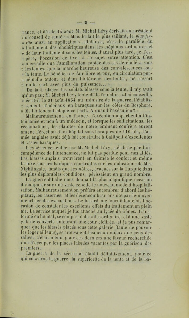 rance, et dès le 14 août M. Michel Lévy écrivait au président du conseil de santé : « Mais le fait le plus saillant, le pius fer- n tile aussi en applications salutaires, c'est le parallèle du » traitement des cholériques dans les hôpitaux ordinaires et » de leur traitement sous les tentes. J’aurai plus tard, je l’es- » père, l’occasion de fixer à ce sujet votre attention. C’est » merveille que l’amélioration rapide des cas de choléra sous » les tentes, que la marche heureuse des convalescences sons » la tente. Le bénéfice de l’air libre et pur, en circulation per- » pétuelle autour et dans l’intérieur des tentes, ne ressort )) nulle part avec plus de puissance... » De là à placer les soldats blessés sous la tente, il n’y avait qu’un pas ; M. Michel Lévy tente de le franchir. «J’ai conseillé, » écrit-il le 31 août 1 854 au ministre de la guerre, l’établis- » sèment d’hôpitaux en baraques sur les côtes du Bosphore. » M. l’intendant adopte ce parti. A quand l’exécution? » Malheureusement, en France, l’exécution appartient à l’in- tendance et non à un médecin, et lorsque les sollicitations, les réclamations, les plaintes de notre éminent confrère eurent amené l’érection d’un hôpital sous baraques de 110 lits, l’ar- mée anglaise avait déjà fait construire à Gallipoli d’excellentes et vastes baraques. L’expérience tentée par M. Michel Lévy, stérilisée par l’in- compétence de l’intendance, ne fut pas perdue pour nos alliés. Les blessés anglais trouvèrent en Crimée le confort et même le luxe sous les baraques construites sur les indications de Miss Nightingale, tandis que les nôtres, évacués sur la Turquie dans les plus déplorables conditions, périssaient en grand nombre. La guerre d’Italie nous donnait la plus magnifique occasion d’inaugurer sur une vaste échelle le nouveau mode d’hospitali- sation. Malheureusement on préféra encombrer d’abord les hô- pitaux, les casernes, et les désencombrer ensuite par le moyen meurtrier des évacuations. Le hasard inc fournit toutefois l’oc- casion de constater les excellents effets du traitement en plein air. Le service auquel je fus attaché au lycée de Gênes, trans- formé en hôpital, se composait de salles ordinaires et d’une vaste galerie couverte entourant une cour cloîtrée, et je pus remar- quer que les blessés placés sous celte galerie (faute de pouvoir les loger ailleurs), se trouvaient beaucoup mieux que ceux des salles ; c’était même pour ces derniers une faveur recherchée que d’occuper les places laissées vacantes par la guérison des premiers. La guerre de la sécession établit définitivement, pour ce qui concerne la guerre, la supériorité de la lente cl de la ba-