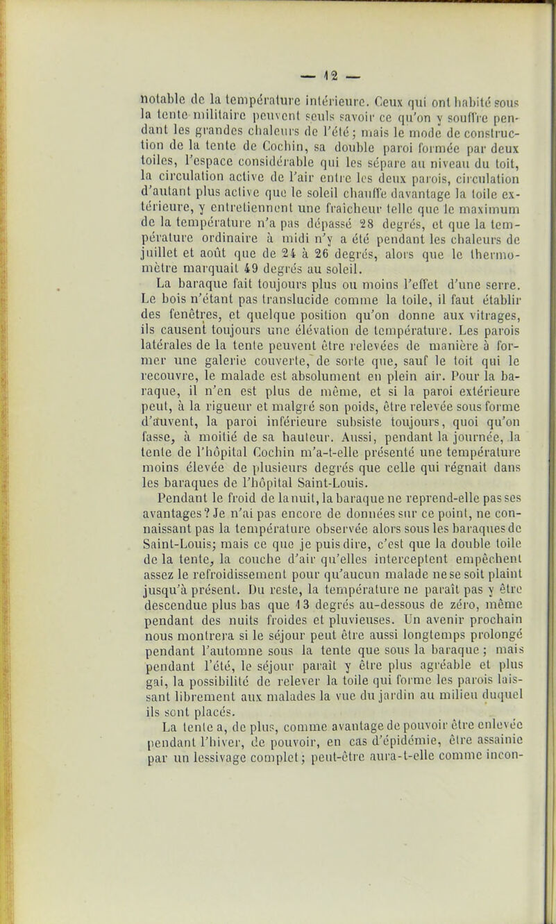 notable de la température intérieure. Ceux qui ont habité sous la tente militaire peuvent seuls savoir ce qu’on y soutire pen- dant les grandes chaleurs de l’été; mais le mode de construc- tion de la tente de Cocliin, sa double paroi formée par deux toiles, 1 espace considérable qui les sépare au niveau du toit, la circulation active de l’air entre les deux parois, circulation d’autant plus active que le soleil chauffe davantage la toile ex- térieure, y entretiennent une fraîcheur telle que le maximum de la température n’a pas dépassé 28 degrés, et que la tem- pérature ordinaire à midi n’y a été pendant les chaleurs de juillet et août que de 24 à 26 degrés, alors que le thermo- mètre marquait 49 degrés au soleil. La baraque fait toujours plus ou moins l’effet d’une serre. Le bois n’étant pas translucide comme la toile, il faut établir des fenêtres, et quelque position qu’on donne aux vitrages, ils causent toujours une élévation de température. Les parois latérales de la tente peuvent être relevées de manière à for- mer une galerie couverte, de sorte que, sauf le toit qui le recouvre, le malade est absolument en plein air. Pour la ba- raque, il n’en est plus de même, et si la paroi extérieure peut, à la rigueur et malgré son poids, être relevée sous forme d’auvent, la paroi inférieure subsiste toujours, quoi qu’on fasse, à moitié de sa hauteur. Aussi, pendant la journée, la tente de l’hôpital Cocliin m’a-t-elle présenté une température moins élevée de plusieurs degrés que celle qui régnait dans les baraques de l’hôpital Saint-Louis. Pendant le froid de la nuit, la baraque ne reprend-elle passes avantages? Je n’ai pas encore de données sur ce point, ne con- naissant pas la température observée alors sous les baraques de Saint-Louis; mais ce que je puis dire, c’est que la double toile de la tente, la couche d’air qu’elles interceptent empêchent assez le refroidissement pour qu’aucun malade nesesoit plaint jusqu’à présent. Du reste, la température ne paraît pas y être descendue plus bas que 1 3 degrés au-dessous de zéro, même pendant des nuits froides et pluvieuses. Un avenir prochain nous montrera si le séjour peut être aussi longtemps prolongé pendant l’automne sous la tente que sous la baraque; mais pendant l’été, le séjour paraît y être plus agréable et plus gai, la possibilité de relever la toile qui forme les parois lais- sant librement aux malades la vue du jardin au milieu duquel ils sont placés. La lente a, de plus, comme avantage de pouvoir être enlevée pendant l’hiver, de pouvoir, en cas d’épidémie, être assainie par un lessivage complet; peut-être aura-t-elle comme incon-