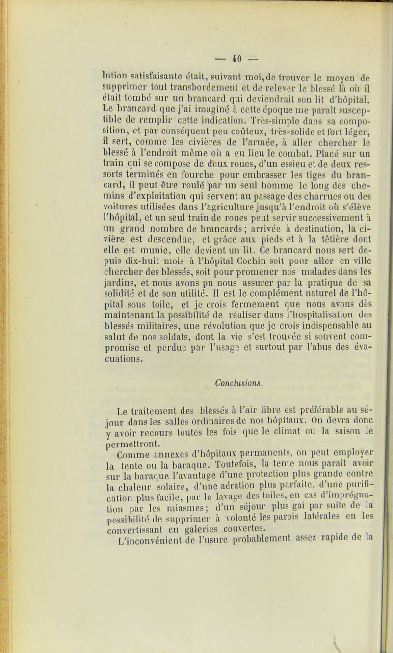 lution satisfaisante était, suivant moi,de trouver le moyen de supprimer tout transbordement et de relever le blessé là oii il était tombé sur un brancard qui deviendrait son lit d’hôpital. Le brancard que j'ai imaginé à cette époque me paraît suscep- tible de remplir celte indication. Très-simple dans sa compo- sition, et par conséquent peu coûteux, très-solide et fort léger, il sert, comme les civières de l'armée, à aller chercher le blessé à l’endroit même où a eu lieu le combat. Placé sur un train qui se compose de deux roues, d’un essieu et de deux res- sorts terminés en fourche pour embrasser les tiges du bran- card, il peut être roulé par un seul homme le long des che- mins d'exploitation qui servent au passage des charrues ou des voitures utilisées dans l’agriculture jusqu’à l’endroit où s’élève l’hôpital, et un seul train de roues peut servir successivement à un grand nombre de brancards; arrivée à destination, la ci- vière est descendue, et grâce aux pieds et à la têtière dont elle est munie, elle devient un lit. Ce brancard nous sert de- puis dix-huit mois à l’hôpital Cochin soit pour aller en ville chercher des blessés, soit pour promener nos malades dans les jardins, et nous avons pu nous assurer par la pratique de sa solidité et de son utilité. Il est le complément naturel de l’hô- pital sous toile, et je crois fermement que nous avons dès maintenant la possibilité de réaliser dans l’hospitalisation des blessés militaires, une révolution que je crois indispensable au salut de nos soldats, dont la vie s’est trouvée si souvent com- promise et perdue par l’usage et surtout par l’abus des éva- cuations. Conclusions. Le traitement des blessés à l’air libre est préférable au sé- jour dans les salles ordinaires de nos hôpitaux. On devra donc y avoir recours toutes les fois que le climat ou la saison le permettront. Comme annexes d’hôpitaux permanents, on peut employer la tente ou la baraque. Toutefois, la tente nous parait avoir sur la baraque l’avantage d’une protection plus grande contre la chaleur solaire, d’une aération plus parfaite, d’une purifi- cation plus facile, par le lavage des toiles, en cas d’imprégna- tion par les miasmes; d’un séjour plus gai par suite de la possibilité de supprimer à volonté les parois latérales en les convertissant en galeries couvertes. L’inconvénient de l’usure probablement assez rapide de la