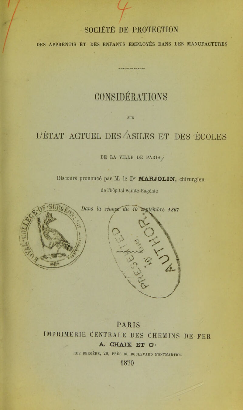 SOCIÉTÉ DE PROTECTION DES APPRENTIS ET DES ENFANTS EMPLOYÉS DANS LES MANUFACTURES s lll L’ÉTAT ACTUEL DES ASILES ET DES ÉCOLES DE LA VILLE DE PARIS / Discours prononcé par M. le D'' MARJOLIN, chirurgien de l’hôpital Sainte-Eugénie PARIS IMPRIMERIE CENTRALE DES CHEMINS DE FER A. GHAIX ET Cie RUE BERGÈRE, 20, PRÈS DU BOULEVARD MONTMARTRE. 1870