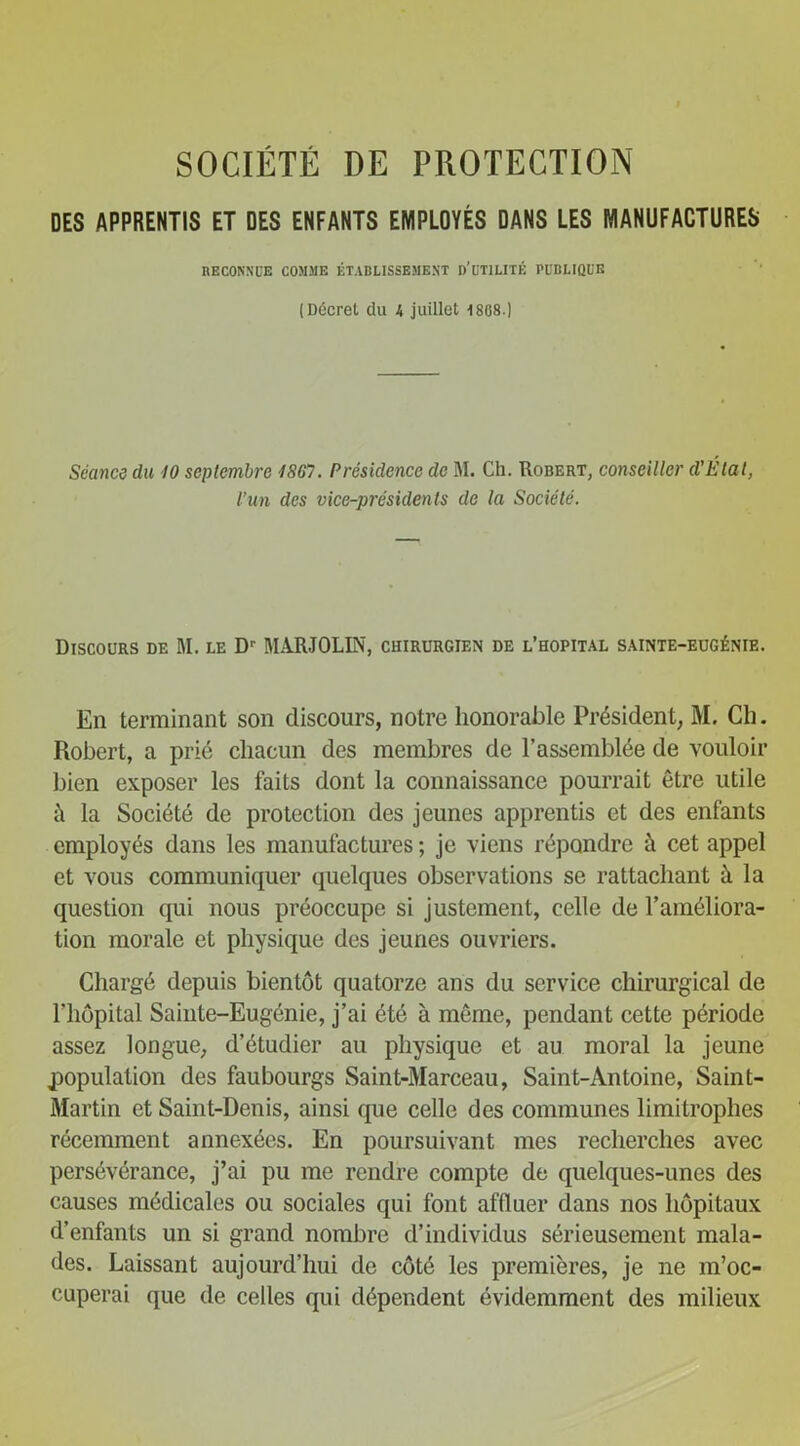 DES APPRENTIS ET DES ENFANTS EMPLOYÉS DANS LES MANUFACTURES RECONNUE COMME ÉTABLISSEMENT d'üTILITÉ PUBLIQUE (Décret du 4 juillet 1808.) Séance du 10 septembre 1867. Présidence de M. Ch. Robert, conseiller d’Élat, l’un des vice-présidents de la Société. Discours de M. le Dr MARJOLIN, chirurgien de l’hôpital sainte-eugénie. En terminant son discours, notre honorable Président, M. Ch. Robert, a prié chacun des membres de l’assemblée de vouloir bien exposer les faits dont la connaissance pourrait être utile à la Société de protection des jeunes apprentis et des enfants employés dans les manufactures ; je viens répondre à cet appel et vous communiquer quelques observations se rattachant à la question qui nous préoccupe si justement, celle de l’améliora- tion morale et physique des jeunes ouvriers. Chargé depuis bientôt quatorze ans du service chirurgical de l’hôpital Sainte-Eugénie, j’ai été à meme, pendant cette période assez longue, d’étudier au physique et au moral la jeune population des faubourgs Saint-Marceau, Saint-Antoine, Saint- Martin et Saint-Denis, ainsi que celle des communes limitrophes récemment annexées. En poursuivant mes recherches avec persévérance, j’ai pu me rendre compte de quelques-unes des causes médicales ou sociales qui font affluer dans nos hôpitaux d’enfants un si grand nombre d’individus sérieusement mala- des. Laissant aujourd’hui de côté les premières, je ne m’oc- cuperai que de celles qui dépendent évidemment des milieux
