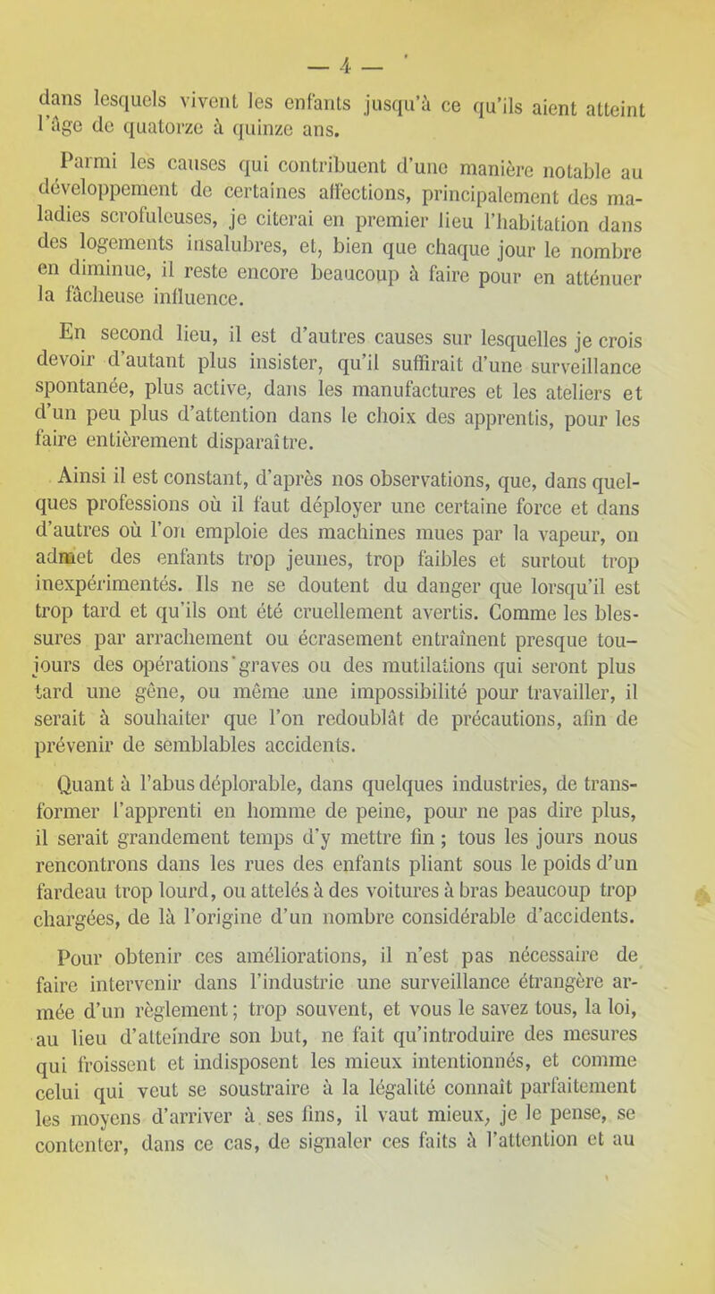 dans lesquels vivent les enfants jusqu’à ce qu’ils aient atteint 1 âge de quatorze à quinze ans. lai mi les causes qui contribuent dune manière notable au développement de certaines affections, principalement des ma- ladies scrofuleuses, je citerai en premier lieu l’habitation dans des logements insalubres, et, bien que chaque jour le nombre en diminue, il reste encore beaucoup à faire pour en atténuer la fâcheuse influence. En second lieu, il est d’autres causes sur lesquelles je crois devoii d autant plus insister, qu il suffirait d’une surveillance spontanée, plus active, dans les manufactures et les ateliers et d’un peu plus d’attention dans le choix des apprentis, pour les faire entièrement disparaître. Ainsi il est constant, d’après nos observations, que, dans quel- ques professions où il faut déployer une certaine force et dans d’autres où l’on emploie des machines mues par la vapeur, on admet des enfants trop jeunes, trop faibles et surtout trop inexpérimentés. Ils ne se doutent du danger que lorsqu’il est trop tard et qu’ils ont été cruellement avertis. Comme les bles- sures par arrachement ou écrasement entraînent presque tou- jours des opérations ' graves ou des mutilations qui seront plus tard une gêne, ou même une impossibilité pour travailler, il serait à souhaiter que l’on redoublât de précautions, afin de prévenir de semblables accidents. Quant à l’abus déplorable, dans quelques industries, de trans- former l’apprenti en homme de peine, pour ne pas dire plus, il serait grandement temps d’y mettre fin ; tous les jours nous rencontrons dans les rues des enfants pliant sous le poids d’un fardeau trop lourd, ou attelés à des voitures à bras beaucoup trop chargées, de là l’origine d’un nombre considérable d’accidents. Pour obtenir ces améliorations, il n’est pas nécessaire de faire intervenir dans l’industrie une surveillance étrangère ar- mée d’un règlement; trop souvent, et vous le savez tous, la loi, au lieu d’atteindre son but, ne fait qu’introduire des mesures qui froissent et indisposent les mieux intentionnés, et connue celui qui veut se soustraire à la légalité connaît parfaitement les moyens d’arriver à ses fins, il vaut mieux, je le pense, se contenter, dans ce cas, de signaler ces laits à l’attention et au