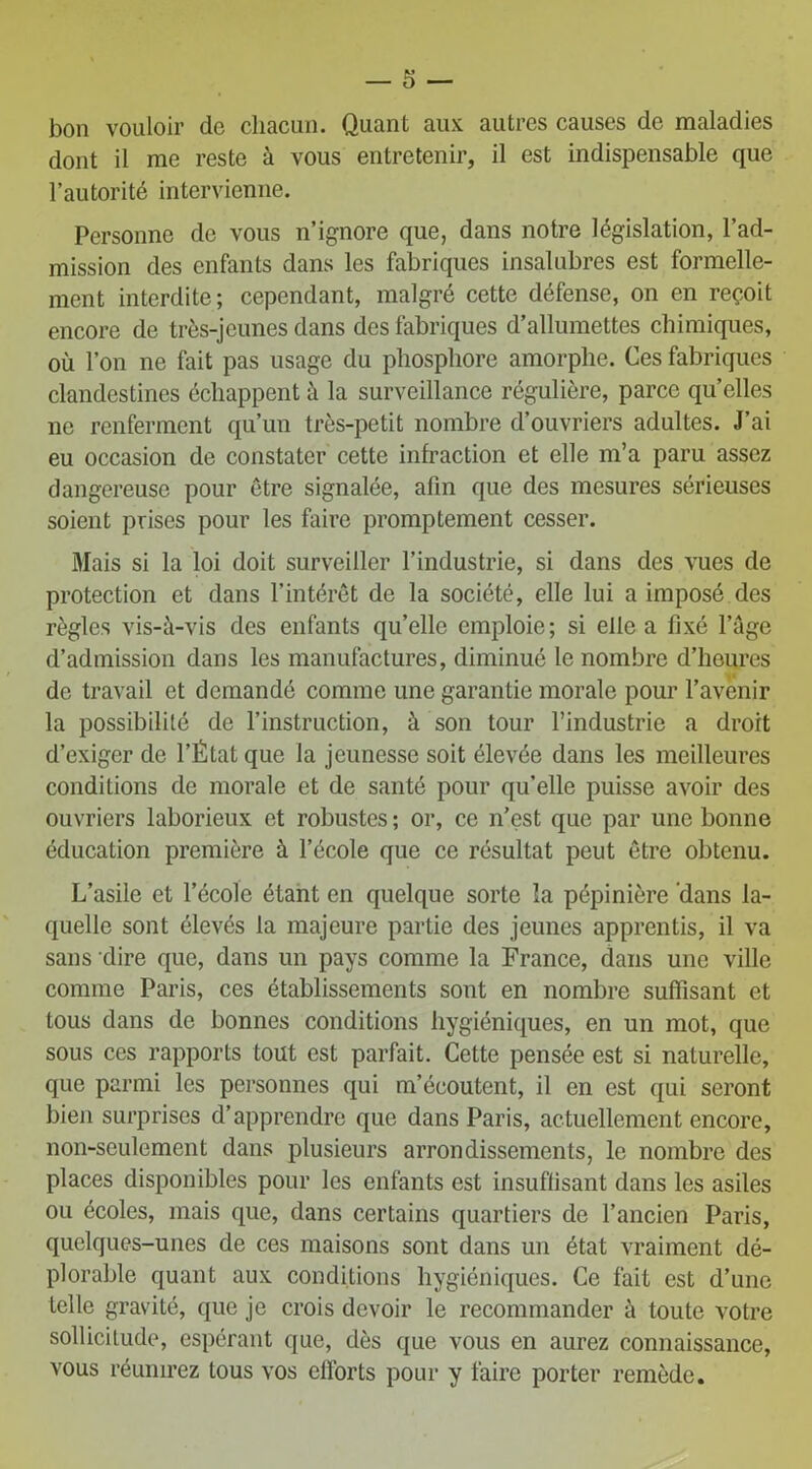 bon vouloir de chacun. Quant aux autres causes de maladies dont il me reste à vous entretenir, il est indispensable que l’autorité intervienne. Personne de vous n’ignore que, dans notre législation, l’ad- mission des enfants dans les fabriques insalubres est formelle- ment interdite; cependant, malgré cette défense, on en reçoit encore de très-jeunes dans des fabriques d’allumettes chimiques, où l’on ne fait pas usage du phosphore amorphe. Ces fabriques clandestines échappent à la surveillance régulière, parce qu’elles ne renferment qu’un très-petit nombre d’ouvriers adultes. J’ai eu occasion de constater cette infraction et elle m’a paru assez dangereuse pour être signalée, afin que des mesures sérieuses soient prises pour les faire promptement cesser. Mais si la loi doit surveiller l’industrie, si dans des vues de protection et dans l’intérêt de la société, elle lui a imposé des règles vis-à-vis des enfants qu’elle emploie; si elle a fixé l’âge d’admission dans les manufactures, diminué le nombre d’heures de travail et demandé comme une garantie morale pour l’avenir la possibilité de l’instruction, à son tour l’industrie a droit d’exiger de l’État que la jeunesse soit élevée dans les meilleures conditions de morale et de santé pour qu’elle puisse avoir des ouvriers laborieux et robustes ; or, ce n'est que par une bonne éducation première à l’école que ce résultat peut être obtenu. L’asile et l’école étant en quelque sorte la pépinière dans la- quelle sont élevés la majeure partie des jeunes apprentis, il va sans dire que, dans un pays comme la France, dans une ville comme Paris, ces établissements sont en nombre suffisant et tous dans de bonnes conditions hygiéniques, en un mot, que sous ces rapports tout est parfait. Cette pensée est si naturelle, que parmi les personnes qui m’écoutent, il en est qui seront bien surprises d’apprendre que dans Paris, actuellement encore, non-seulement dans plusieurs arrondissements, le nombre des places disponibles pour les enfants est insuffisant dans les asiles ou écoles, mais que, dans certains quartiers de l’ancien Paris, quelques-unes de ces maisons sont dans un état vraiment dé- plorable quant aux conditions hygiéniques. Ce fait est d’une telle gravité, que je crois devoir le recommander à toute votre sollicitude, espérant que, dès que vous en aurez connaissance, vous réunirez tous vos efforts pour y faire porter remède.