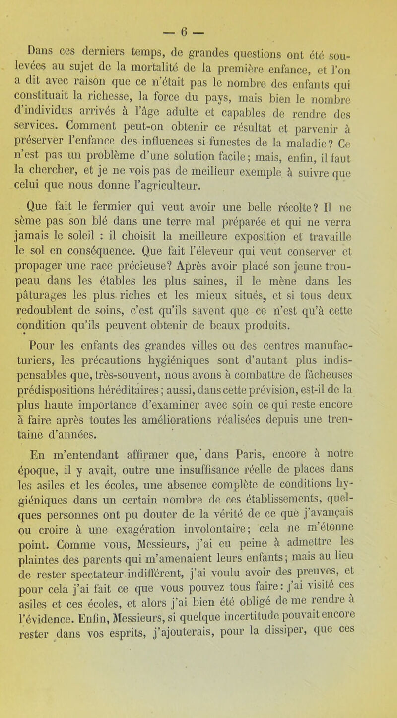 Dans ccs derniers temps, de grandes questions ont été sou- levées au sujet de la mortalité de la première enfance, et l’on a dit avec raison que ce n’était pas le nombre des enfants qui constituait la richesse, la force du pays, mais bien le nombre d individus arrivés à 1 âge adulte et capables de rendre des services. Comment peut-on obtenir ce résultat et parvenir à préserver l’enfance des influences si funestes de la maladie? Ce n’est pas un problème d’une solution facile; mais, enfin, il faut la chercher, et je ne vois pas de meilleur exemple à suivre que celui que nous donne l’agriculteur. Que fait le fermier qui veut avoir une belle récolte? Il ne sème pas son blé dans une terre mal préparée et qui ne verra jamais le soleil : il choisit la meilleure exposition et travaille le sol en conséquence. Que fait l’éleveur qui veut conserver et propager une race précieuse? Après avoir placé son jeune trou- peau dans les étables les plus saines, il le mène dans les pâturages les plus riches et les mieux situés, et si tous deux redoublent de soins, c’est qu’ils savent que ce n’est qu’à cette condition qu’ils peuvent obtenir de beaux produits. Pour les enfants des grandes villes ou des centres manufac- turiers, les précautions hygiéniques sont d’autant plus indis- pensables que, très-souvent, nous avons à combattre de fâcheuses prédispositions héréditaires ; aussi, dans cette prévision, est-il de la plus haute importance d’examiner avec soin ce qui reste encore à faire après toutes les améliorations réalisées depuis une tren- taine d’années. En m’entendant affirmer que, ' dans Paris, encore à notre époque, il y avait, outre une insuffisance réelle de places dans les asiles et les écoles, une absence complète de conditions hy- giéniques dans un certain nombre de ces établissements, quel- ques personnes ont pu douter de la vérité de ce que j’avançais ou croire à une exagération involontaire; cela ne m’étonne point. Comme vous, Messieurs, j’ai eu peine à admettre les plaintes des parents qui m’amenaient leurs enfants; mais au lieu de rester spectateur indifférent, j’ai voulu avoir des preuves, et pour cela j’ai fait ce que vous pouvez tous faire: j’ai visité ces asiles et ces écoles, et alors j’ai bien été obligé de me rendre à l’évidence. Enfin, Messieurs, si quelque incertitude pouvait encore rester dans vos esprits, j’ajouterais, pour la dissiper, que ces