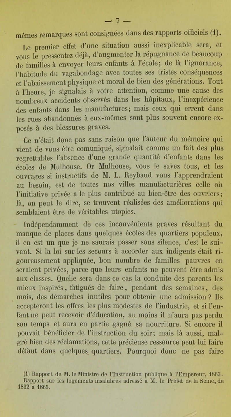 mômes remarques sont consignées dans des rapports officiels (1). Le premier effet d’une situation aussi inexplicable sera, et vous le pressentez déjà, d’augmenter la répugnance de beaucoup de familles à envoyer leurs enfants à l’école; de là l’ignorance, l’habitude du vagabondage avec toutes ses tristes conséquences et l’abaissement physique et moral de bien des générations. Tout à l’heure, je signalais à votre attention, comme une cause des nombreux accidents observés dans les hôpitaux, l’inexpérience des enfants dans les manufactures; mais ceux qui errent dans les rues abandonnés à eux-mêmes sont plus souvent encore ex- posés à des blessures graves. Ce n’était donc pas sans raison que l’auteur du mémoire qui vient de vous être comuniqué, signalait comme un fait des plus regrettables l’absence d’une grande quantité d’enfants dans les écoles de Mulhouse. Or Mulhouse, vous le savez tous, et les ouvrages si instructifs de M. L. Reybaud vous l’apprendraient au besoin, est de toutes nos villes manufacturières celle où l’initiative privée ale plus contribué au bien-être des ouvriers; là, on peut le dire, se trouvent réalisées des améliorations qui semblaient être de véritables utopies. Indépendamment de ces inconvénients graves résultant du manque de places dans quelques écoles des quartiers populeux, il en est un que je ne saurais passer sous silence, c’est le sui- vant. Si la loi sur les secours à accorder aux indigents était ri- goureusement appliquée, bon nombre de familles pauvres en seraient privées, parce que leurs enfants ne peuvent être admis aux classes. Quelle sera dans ce cas la conduite des parents les mieux inspirés, fatigués de faire, pendant des semaines, des mois, des démarches inutiles pour obtenir une admission ? Ils accepteront les offres les plus modestes de l’industrie, et si l’en- fant ne peut recevoir d’éducation, au moins il n’aura pas perdu son temps et aura en partie gagné sa nourriture. Si encore il pouvait bénéficier de l’instruction du soir; mais là aussi, mal- gré bien des réclamations, cette précieuse ressource peut lui faire défaut dans quelques quartiers. Pourquoi donc ne pas faire (1) Rapport de M. le Ministre de l’Instruction publique à l’Empereur, 1863. Rapport sur les logements insalubres adressé à M. le Préfet de la Seine, de 1862 à 1865.