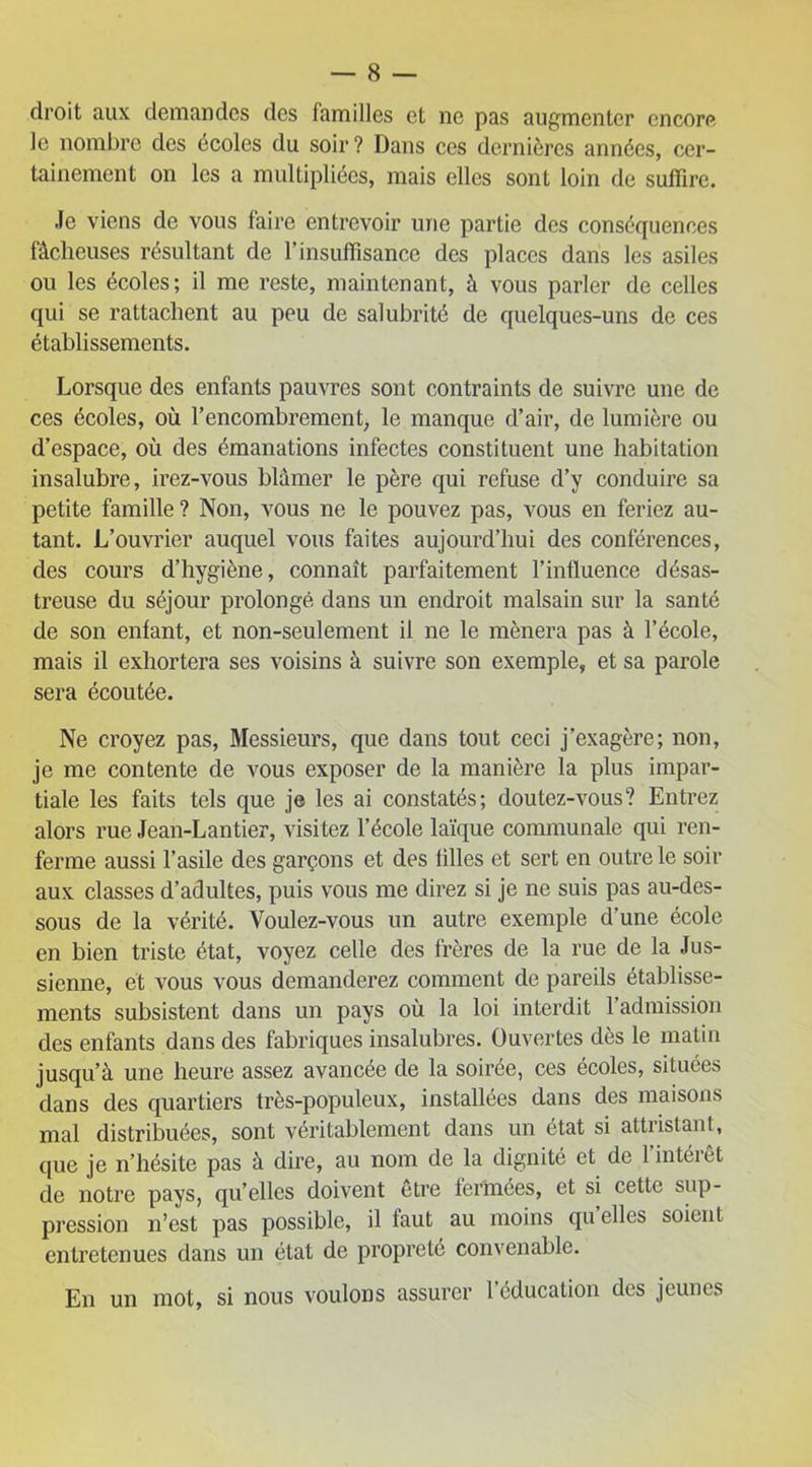 droit aux demandes des familles et ne pas augmenter encore le nombre des écoles du soir? Dans ces dernières années, cer- tainement on les a multipliées, mais elles sont loin de suffire. Je viens de vous faire entrevoir une partie des conséquences fâcheuses résultant de l’insuffisance des places dans les asiles ou les écoles; il me reste, maintenant, à vous parler de celles qui se rattachent au peu de salubrité de quelques-uns de ces établissements. Lorsque des enfants pauvres sont contraints de suivre une de ces écoles, où l’encombrement, le manque d’air, de lumière ou d’espace, où des émanations infectes constituent une habitation insalubre, irez-vous blâmer le père qui refuse d’y conduire sa petite famille? Non, vous ne le pouvez pas, vous en feriez au- tant. L’ouvrier auquel vous faites aujourd’hui des conférences, des cours d’hygiène, connaît parfaitement l’influence désas- treuse du séjour prolongé dans un endroit malsain sur la santé de son enfant, et non-seulement il ne le mènera pas à l’école, mais il exhortera ses voisins à suivre son exemple, et sa parole sera écoutée. Ne croyez pas, Messieurs, que dans tout ceci j’exagère; non, je me contente de vous exposer de la manière la plus impar- tiale les faits tels que je les ai constatés; doutez-vous? Entrez alors rue Jean-Lantier, visitez l’école laïque communale qui ren- ferme aussi l’asile des garçons et des filles et sert en outre le soir aux classes d’adultes, puis vous me direz si je ne suis pas au-des- sous de la vérité. Voulez-vous un autre exemple d’une école en bien triste état, voyez celle des frères de la rue de la Jus- sienne, et vous vous demanderez comment de pareils établisse- ments subsistent dans un pays où la loi interdit l’admission des enfants dans des fabriques insalubres. Ouvertes dès le matin jusqu’à une heure assez avancée de la soirée, ces écoles, situées dans des quartiers très-populeux, installées dans des maisons mal distribuées, sont véritablement dans un état si attristant, que je n’hésite pas à dire, au nom de la dignité et de 1 intérêt de notre pays, qu’elles doivent etre fermées, et si cette sup- pression n’est pas possible, il faut au moins qu elles soient entretenues dans un état de propreté convenable. En un mot, si nous voulons assurer l’éducation des jeunes