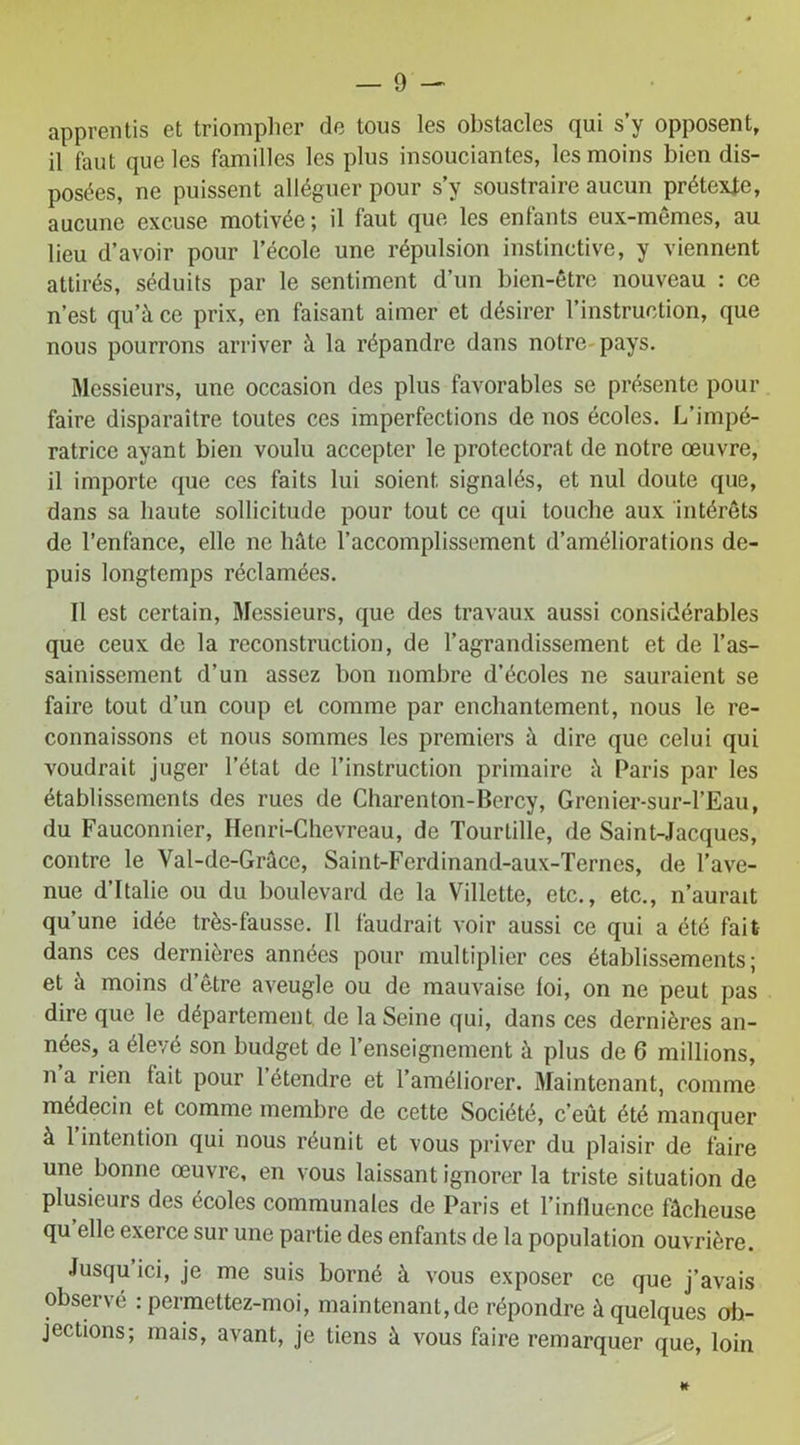 apprentis et triompher de tous les obstacles qui s y opposent, il faut que les familles les plus insouciantes, les moins bien dis- posées, ne puissent alléguer pour s’y soustraire aucun prétexte, aucune excuse motivée ; il faut que les enfants eux-mémes, au lieu d’avoir pour l’école une répulsion instinctive, y viennent attirés, séduits par le sentiment d’un bien-être nouveau : ce n’est qu’à ce prix, en faisant aimer et désirer l’instruction, que nous pourrons arriver à la répandre dans notre pays. Messieurs, une occasion des plus favorables se présente pour faire disparaître toutes ces imperfections de nos écoles. L’impé- ratrice ayant bien voulu accepter le protectorat de notre œuvre, il importe que ces faits lui soient signalés, et nul doute que, dans sa haute sollicitude pour tout ce qui touche aux intérêts de l’enfance, elle ne hâte l’accomplissement d’améliorations de- puis longtemps réclamées. Il est certain, Messieurs, que des travaux aussi considérables que ceux de la reconstruction, de l’agrandissement et de l’as- sainissement d’un assez bon nombre d’écoles ne sauraient se faire tout d’un coup et comme par enchantement, nous le re- connaissons et nous sommes les premiers à dire que celui qui voudrait juger l’état de l’instruction primaire à Paris par les établissements des rues de Charenton-Bercy, Grenier-sur-l’Eau, du Fauconnier, Henri-Chevreau, de Tourlille, de Saint-Jacques, contre le Val-de-Grâce, Saint-Ferdinand-aux-Ternes, de l’ave- nue d’Italie ou du boulevard de la Villette, etc., etc., n’aurait qu’une idée très-fausse. Il faudrait voir aussi ce qui a été fait dans ces dernières années pour multiplier ces établissements; et à moins d’être aveugle ou de mauvaise loi, on ne peut pas dire que le département de la Seine qui, dans ces dernières an- nées, a élevé son budget de l’enseignement à plus de 6 millions, n a rien tait pour 1 étendre et l’améliorer. Maintenant, comme médecin et comme membre de cette Société, c’eût été manquer à 1 intention qui nous réunit et vous priver du plaisir de faire une bonne œuvre, en vous laissant ignorer la triste situation de plusieurs des écoles communales de Paris et l’influencé fâcheuse qu elle exerce sur une partie des enfants de la population ouvrière. Jusqu’ici, je me suis borné à vous exposer ce que j’avais observé : permettez-moi, maintenant, de répondre à quelques ob- jections; mais, avant, je tiens à vous faire remarquer que, loin