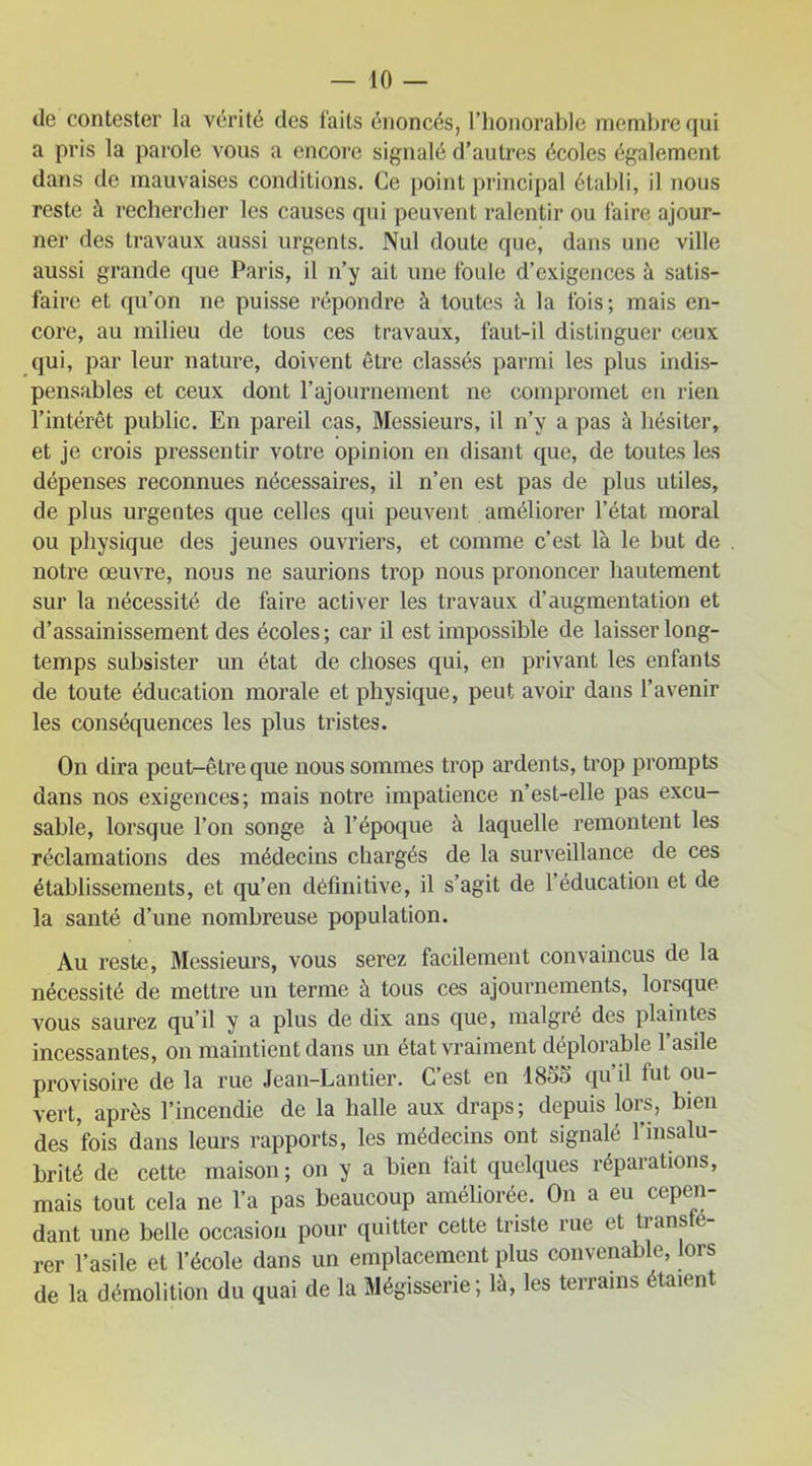do contester la vérité clés faits énoncés, l’honorable membre qui a pris la parole vous a encore signalé d’autres écoles également dans de mauvaises conditions. Ce point principal établi, il nous reste à rechercher les causes qui peuvent ralentir ou faire ajour- ner des travaux aussi urgents. Nul doute que, dans une ville aussi grande que Paris, il n’y ait une foule d’exigences à satis- faire et qu’on ne puisse répondre à toutes à la fois; mais en- core, au milieu de tous ces travaux, faul-il distinguer ceux qui, par leur nature, doivent être classés parmi les plus indis- pensables et ceux dont l’ajournement ne compromet en rien l’intérêt public. En pareil cas, Messieurs, il n’y a pas à hésiter, et je crois pressentir votre opinion en disant que, de toutes les dépenses reconnues nécessaires, il n’en est pas de plus utiles, de plus urgentes que celles qui peuvent améliorer l’état moral ou physique des jeunes ouvriers, et comme c’est là le but de notre œuvre, nous ne saurions trop nous prononcer hautement sur la nécessité de faire activer les travaux d’augmentation et d’assainissement des écoles ; car il est impossible de laisser long- temps subsister un état de choses qui, en privant les enfants de toute éducation morale et physique, peut avoir dans l’avenir les conséquences les plus tristes. On dira peut-être que nous sommes trop ardents, trop prompts dans nos exigences; mais notre impatience n’est-elle pas excu- sable, lorsque l’on songe à l’époque à laquelle remontent les réclamations des médecins chargés de la surveillance de ces établissements, et qu’en définitive, il s’agit de 1 éducation et de la santé d’une nombreuse population. Au reste, Messieurs, vous serez facilement convaincus de la nécessité de mettre un terme à tous ces ajournements, lorsque vous saurez qu’il y a plus de dix ans que, malgré des plaintes incessantes, on maintient dans un état vraiment déplorable 1 asile provisoire de la rue Jean-Lantier. C’est en 1855 qu’il fut ou- vert, après l’incendie de la halle aux draps; depuis lors, bien des fois dans leurs rapports, les médecins ont signalé l’insalu- brité de cette maison; on y a bien fait quelques réparations, mais tout cela ne l’a pas beaucoup améliorée. On a eu cepen- dant une belle occasion pour quitter cette triste rue et tiansé rer l’asile et l’école dans un emplacement plus convenable, lors de la démolition du quai de la Mégisserie; là, les terrains étaient