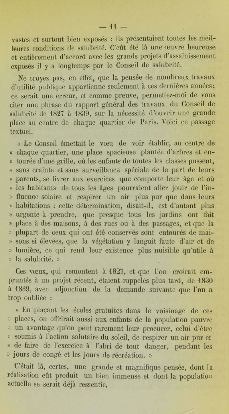 vastes et surtout bien exposés : ils présentaient toutes les meil- leures conditions de salubrité. C’eût été là une œuvre heureuse et entièrement d’accord avec les grands projets d’assainissement exposés il y a longtemps par le Conseil de salubrité. Ne croyez pas, en effet, que la pensée de nombreux travaux d’utilité publique appartienne seulement à ces dernières années; ce serait une erreur, et comme preuve, permettez-moi de vous citer une phrase du rapport général des travaux du Conseil de salubrité de 1827 à 1839, sur la nécessité d’ouvrir une grande place au centre de chaque quartier de Paris. Voici ce passage textuel. « Le Conseil émettait le vœu de voir établir, au centre de » chaque quartier, une place spacieuse plantée d’arbres et en- » tourée d’une grille, où les enfants de toutes les classes pussent, » sans crainte et sans surveillance spéciale de la part de leurs » parents, se livrer aux exercices que comporte leur âge et où » les habitants de tous les âges pourraient aller jouir de l’in- » fluence solaire et respirer un air plus pur que dans leurs » habitations : cette détermination, disait-il, est d’autant plus » urgente à prendre, que presque tous les jardins ont fait » place à des maisons, à des rues ou à des passages, et que la » plupart de ceux qui ont été conservés sont entourés de mai- » sons si élevées, que la végétation y languit faute d’air et de » lumière, ce qui rçnd leur existence plus nuisible qu’utile à » la salubrité. » Ces vœux, qui remontent à 1827, et que l’on croirait em- pruntés à un projet récent, étaient rappelés plus tard, de 1830 à 1839, avec adjonction de la demande suivante que l’on a trop oubliée : « En plaçant les écoles gratuites dans le voisinage de ces » places, on offrirait aussi aux enfants de la population pauvre » un avantage qu’on peut rarement leur procurer, celui d’être » soumis à l’action salutaire du soleil, de respirer un air pur et » de faire de l’exercice à l’abri de tout danger, pendant les » jours de congé et les jours de récréation. » C’était là, certes, une grande et magnifique pensée, dont la réalisation eût produit un bien immense et dont la population actuelle se serait déjà ressentie.