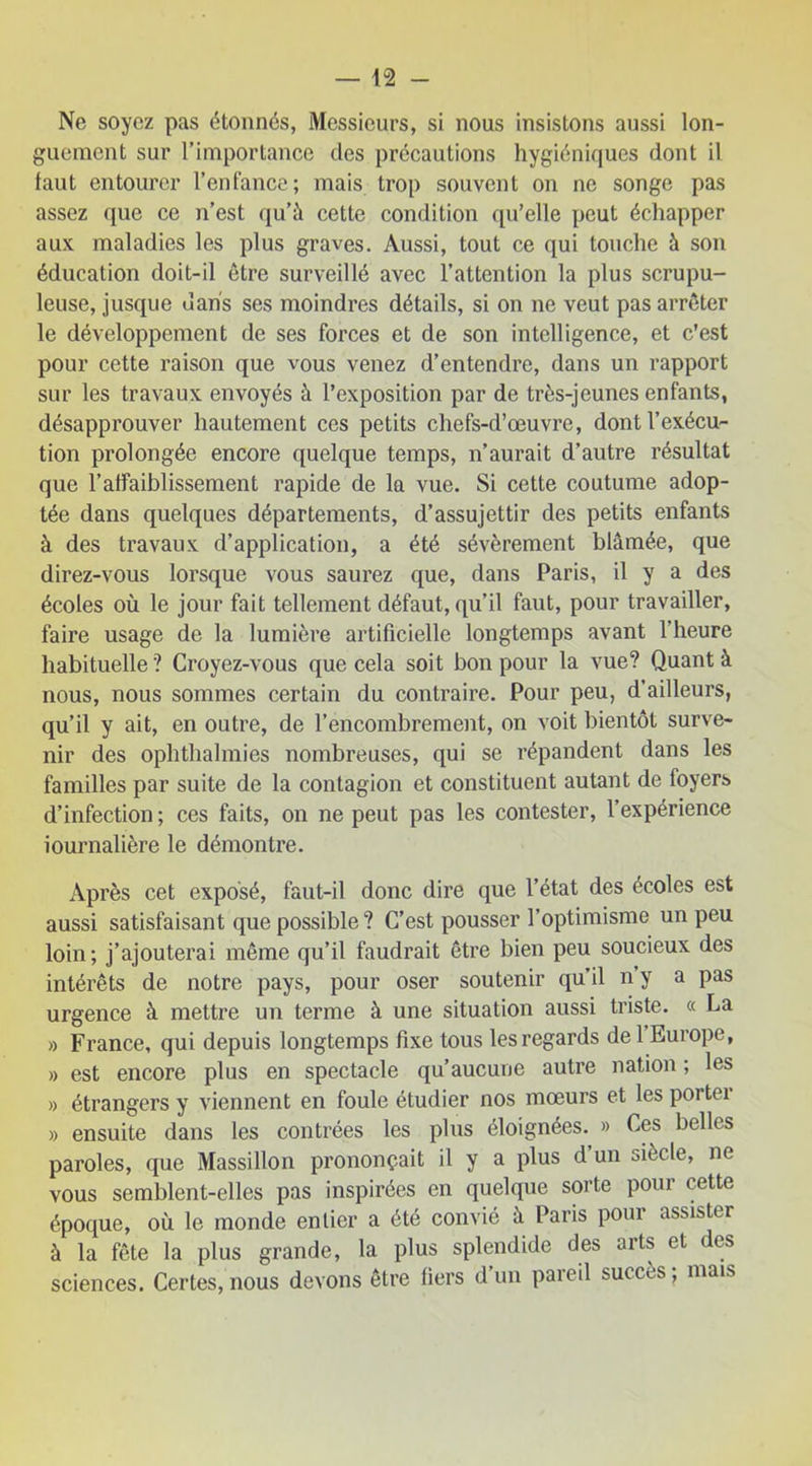 Ne soyez pas étonnés, Messieurs, si nous insistons aussi lon- guement sur l’importance des précautions hygiéniques dont il faut entourer l’enfance; mais trop souvent on ne songe pas assez que ce n’est qu’à cette condition qu’elle peut échapper aux maladies les plus graves. Aussi, tout ce qui touche à son éducation doit-il être surveillé avec l’attention la plus scrupu- leuse, jusque dans ses moindres détails, si on ne veut pas arrêter le développement de ses forces et de son intelligence, et c’est pour cette raison que vous venez d’entendre, dans un rapport sur les travaux envoyés à l’exposition par de très-jeunes enfants, désapprouver hautement ces petits chefs-d’œuvre, dont l’exécu- tion prolongée encore quelque temps, n’aurait d’autre résultat que l’affaiblissement rapide de la vue. Si cette coutume adop- tée dans quelques départements, d’assujettir des petits enfants à des travaux d’application, a été sévèrement blâmée, que direz-vous lorsque vous saurez que, dans Paris, il y a des écoles où le jour fait tellement défaut, qu’il faut, pour travailler, faire usage de la lumière artificielle longtemps avant l’heure habituelle ? Croyez-vous que cela soit bon pour la vue? Quant à nous, nous sommes certain du contraire. Pour peu, d’ailleurs, qu’il y ait, en outre, de l’encombrement, on voit bientôt surve- nir des ophthalmies nombreuses, qui se répandent dans les familles par suite de la contagion et constituent autant de foyers d’infection ; ces faits, on ne peut pas les contester, l’expérience iournalière le démontre. Après cet exposé, faut-il donc dire que l’état des écoles est aussi satisfaisant que possible ? C’est pousser l’optimisme un peu loin; j’ajouterai même qu’il faudrait être bien peu soucieux des intérêts de notre pays, pour oser soutenir qu’il n y a pas urgence à mettre un terme à une situation aussi triste. « La » France, qui depuis longtemps fixe tous les regards de 1 Europe, » est encore plus en spectacle qu’aucune autre nation ; les » étrangers y viennent en foule étudier nos mœurs et les portei » ensuite dans les contrées les plus éloignées. » Ces belles paroles, que Massillon prononçait il y a plus d’un siècle, ne vous semblent-elles pas inspirées en quelque sorte pour cette époque, où le monde entier a été convié à Paris pour assister à la fête la plus grande, la plus splendide des arts et des sciences. Certes,nous devons être fiers dun pareil succès, niais