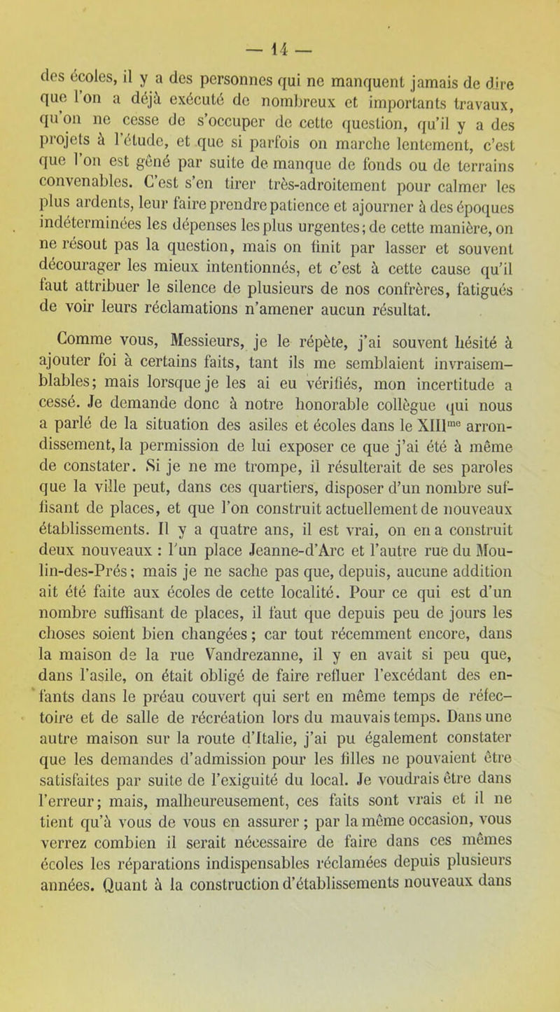 des écoles, il y a des personnes qui ne manquent jamais de dire que Ion a déjà exécuté do nombreux et importants travaux, qu’on ne cesse de s’occuper de cette question, qu’il y a des projets à l’étude, et que si parfois on marche lentement, c’est que 1 on est gêné par suite de manque de fonds ou de terrains convenables. C est s’en tirer très-adroitement pour calmer les plus ardents, leur faire prendre patience et ajourner à des époques indéterminées les dépenses les plus urgentes; de cette manière, on ne résout pas la question, mais on finit par lasser et souvent décourager les mieux intentionnés, et c’est à cette cause qu’il faut attribuer le silence de plusieurs de nos confrères, fatigués de voir leurs réclamations n’amener aucun résultat. Comme vous, Messieurs, je le répète, j’ai souvent hésité à ajouter foi à certains faits, tant ils me semblaient invraisem- blables; mais lorsque je les ai eu vérifiés, mon incertitude a cessé. Je demande donc à notre honorable collègue qui nous a parlé de la situation des asiles et écoles dans le XIIlme arron- dissement, la permission de lui exposer ce que j’ai été à même de constater. Si je ne me trompe, il résulterait de ses paroles que la ville peut, dans ces quartiers, disposer d’un nombre suf- fisant de places, et que l’on construit actuellement de nouveaux établissements. Il y a quatre ans, il est vrai, on en a construit deux nouveaux : l'un place Jeanne-d’Arc et l’autre rue du Mou- lin-des-Prés ; mais je ne sache pas que, depuis, aucune addition ait été faite aux écoles de cette localité. Pour ce qui est d’un nombre suffisant de places, il faut que depuis peu de jours les choses soient bien changées ; car tout récemment encore, dans la maison de la rue Vandrezanne, il y en avait si peu que, dans l’asile, on était obligé de faire refluer l’excédant des en- fants dans le préau couvert qui sert en même temps de réfec- toire et de salle de récréation lors du mauvais temps. Dans une autre maison sur la route d’Italie, j’ai pu également constater que les demandes d’admission pour les filles ne pouvaient être satisfaites par suite de l’exiguité du local. Je voudrais être dans l’erreur; mais, malheureusement, ces faits sont vrais et il ne tient qu’à vous de vous en assurer; par la même occasion, vous verrez combien il serait nécessaire de faire dans ces mêmes écoles les réparations indispensables réclamées depuis plusieurs années. Quant à la construction d’établissements nouveaux dans