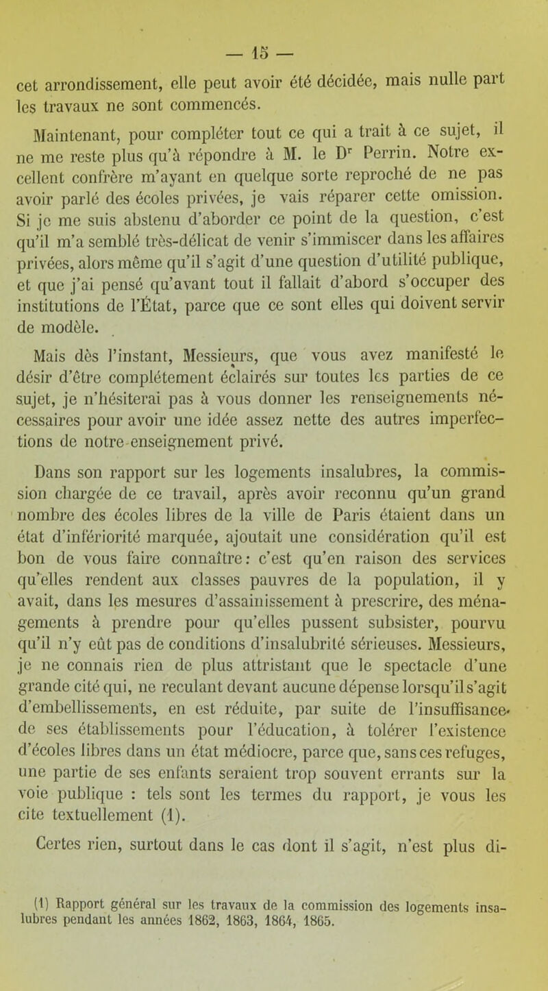cet arrondissement, elle peut avoir été décidée, mais nulle part les travaux ne sont commencés. Maintenant, pour compléter tout ce qui a trait à ce sujet, il ne me reste plus qu’à répondre à M. le Dr Perrin. Notre ex- cellent confrère m’ayant en quelque sorte reproché de ne pas avoir parlé des écoles privées, je vais réparer cette omission. Si je me suis abstenu d’aborder ce point de la question, c est qu’il m’a semblé très-délicat de venir s’immiscer dans les affaires privées, alors même qu’il s’agit d’une question d’utilité publique, et que j’ai pensé qu’avant tout il fallait d’abord s’occuper des institutions de l’État, parce que ce sont elles qui doivent servir de modèle. Mais dès l’instant, Messieurs, que vous avez manifesté le désir d’être complètement éclairés sur toutes les parties de ce sujet, je n’hésiterai pas à vous donner les renseignements né- cessaires pour avoir une idée assez nette des autres imperfec- tions de notre enseignement privé. Dans son rapport sur les logements insalubres, la commis- sion chargée de ce travail, après avoir reconnu qu’un grand nombre des écoles libres de la ville de Paris étaient dans un état d’infériorité marquée, ajoutait une considération qu’il est bon de vous faire connaître: c’est qu’en raison des services qu elles rendent aux classes pauvres de la population, il y avait, dans les mesures d’assainissement à prescrire, des ména- gements à prendre pour qu’elles pussent subsister, pourvu qu’il n’y eût pas de conditions d’insalubrité sérieuses. Messieurs, je ne connais rien de plus attristant que le spectacle d’une grande cité qui, ne reculant devant aucune dépense lorsqu’il s’agit d’embellissements, en est réduite, par suite de l’insuffisance* de ses établissements pour l’éducation, à tolérer l’existence d’écoles libres dans un état médiocre, parce que, sans ces refuges, une partie de ses enfants seraient trop souvent errants sur la voie publique : tels sont les termes du rapport, je vous les cite textuellement (1). Certes rien, surtout dans le cas dont il s’agit, n’est plus di- (1) Rapport général sur les travaux de la commission des logements insa- lubres pendant les années 1862, 1863, 1864, 1865.