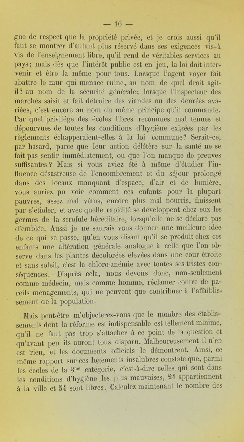 gnc de respect que la propriété privée, et je crois aussi qu’il faut se montrer d’autant plus réservé dans ses exigences vis-à vis de l’enseignement libre, qu’il rend de véritables services au pays; mais dès que l’intérêt public est en jeu, la loi doit inter- venir et être la même pour tous. Lorsque l’agent voyer fait abattre le mur qui menace ruine, au nom de quel droit agit- il? au nom de la sécurité générale; lorsque l’inspecteur des marchés saisit et fait détruire des viandes ou des denrées ava- riées, c’est encore au nom du même principe qu’il commande. Par quel privilège des écoles libres reconnues mal tenues et dépourvues de toutes les conditions d’hygiène exigées par les règlements échapperaient-elles à la loi commune? Serait-ce, par hasard, parce que leur action délétère sur la santé ne se fait pas sentir immédiatement, ou que l’on manque de preuves suffisantes ? Mais si vous aviez été à même d’étudier l’in- fluence désastreuse de l’encombrement et du séjour prolongé dans des locaux manquant d’espace, d’air et de lumière, vous auriez pu voir comment ces enfants pour la plupart pauvres, assez mal vêtus, encore plus mal nourris, finissent par s’étioler, et avec quelle rapidité se développent chez eux les germes de la scrofule héréditaire, lorsqu’elle ne se déclare pas d’emblée. Aussi je ne saurais vous donner une meilleure idée de ce qui se passe, qu’en vous disant qu’il se produit chez ces enfants une altération générale analogue à celle que l’on ob- serve dans les plantes décolorées élevées dans une cour étroite et sans soleil, c’est la chloro-anémie avec toutes ses tristes con- séquences. D’après cela, nous devons donc, non-seulement comme médecin, mais comme homme, réclamer contre de pa- reils ménagements, qui ne peuvent que contribuer à l’affaiblis- sement de la population. Mais peut-être m’objecterez-vous que le nombre des établis- sements dont la réforme est indispensable est tellement minime, qu’il ne faut pas trop s’attacher à ce point de la question et qu’avant peu ils auront tous disparu. Malheureusement il n’en est rien, et les documents officiels le démontrent. Ainsi, ce même rapport sur ces logements insalubres constate que, parmi les écoles de la 3me catégorie, c est-à-dire celles qui sont dans les conditions d’hygiène les plus mauvaises, 24 appartiennent à la ville et 54 sont libres. Calculez maintenant le nombre des