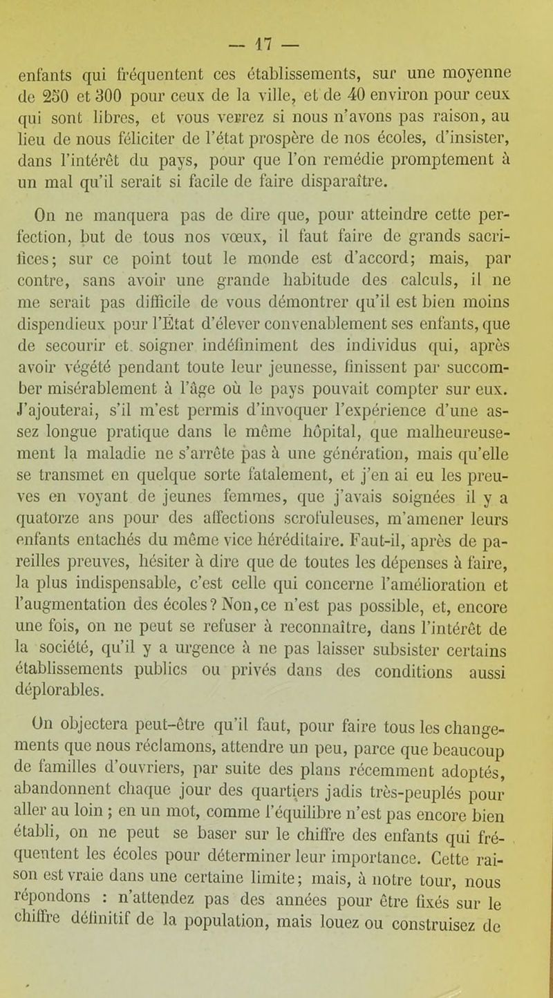 — 47 — entants qui fréquentent ces établissements, sur une moyenne de 250 et 300 pour ceux de la ville, et de 40 environ pour ceux qui sont libres, et vous verrez si nous n’avons pas raison, au lieu de nous féliciter de l’état prospère de nos écoles, d’insister, dans l’intérêt du pays, pour que l’on remédie promptement à un mal qu’il serait si facile de faire disparaître. On ne manquera pas de dire que, pour atteindre cette per- fection, but de tous nos vœux, il faut faire de grands sacri- fices; sur ce point tout le monde est d’accord; mais, par contre, sans avoir une grande habitude des calculs, il ne me serait pas difficile de vous démontrer qu’il est bien moins dispendieux pour l’État d’élever convenablement ses enfants, que de secourir et soigner indéfiniment des individus qui, après avoir végété pendant toute leur jeunesse, finissent par succom- ber misérablement à l’âge où le pays pouvait compter sur eux. J’ajouterai, s’il m’est permis d’invoquer l’expérience d’une as- sez longue pratique dans le même hôpital, que malheureuse- ment la maladie ne s’arrête pas à une génération, mais qu’elle se transmet en quelque sorte fatalement, et j’en ai eu les preu- ves en voyant de jeunes femmes, que j’avais soignées il y a quatorze ans pour des affections scrofuleuses, m’amener leurs enfants entachés du même vice héréditaire. Faut-il, après de pa- reilles preuves, hésiter à dire que de toutes les dépenses à faire, la plus indispensable, c’est celle qui concerne l’amélioration et l’augmentation des écoles ? Non, ce n’est pas possible, et, encore une fois, on ne peut se refuser à reconnaître, dans l’intérêt de la société, qu’il y a urgence h ne pas laisser subsister certains établissements publics ou privés dans des conditions aussi déplorables. On objectera peut-être qu’il faut, pour faire tous les change- ments que nous réclamons, attendre un peu, parce que beaucoup de familles d’ouvriers, par suite des plans récemment adoptés, abandonnent chaque jour des quartiers jadis très-peuplés pour aller au loin ; en un mot, comme l’équilibre n’est pas encore bien établi, on ne peut se baser sur le chiffre des enfants qui fré- quentent les écoles pour déterminer leur importance. Cette rai- son est vraie dans une certaine limite; mais, à notre tour, nous répondons : n’attendez pas des années pour être fixés sur le chiffre définitif de la population, mais louez ou construisez de