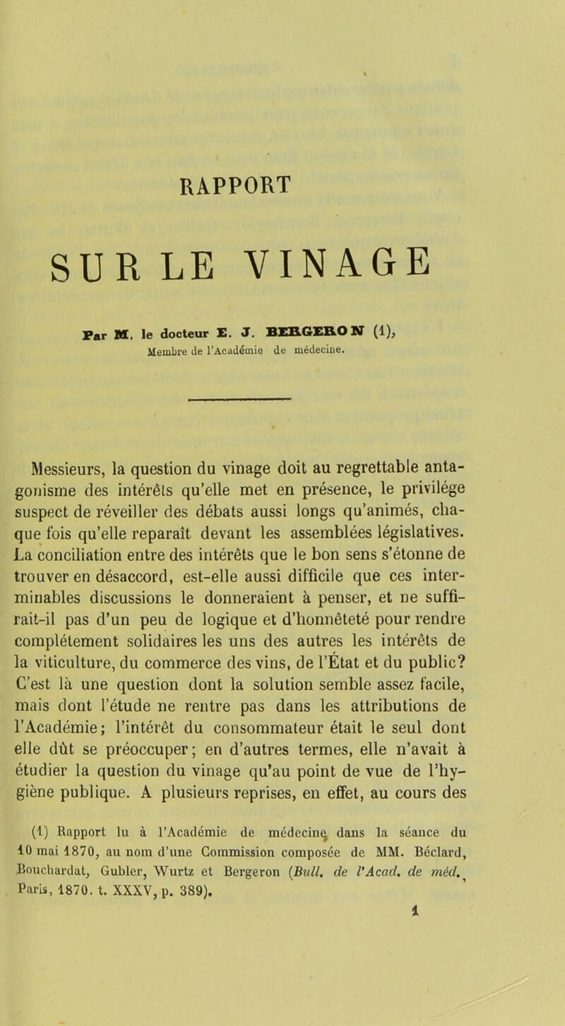 RAPPORT SUR LE VINAGE Par M. le docteur E. J. BER6EBO N (1), Membre de l’Académie de médecine. Messieurs, la question du vinage doit au regrettable anta- gonisme des intérêts qu’elle met en présence, le privilège suspect de réveiller des débats aussi longs qu’animés, cha- que fois qu’elle reparaît devant les assemblées législatives. La conciliation entre des intérêts que le bon sens s’étonne de trouver en désaccord, est-elle aussi difficile que ces inter- minables discussions le donneraient à penser, et ne suffi- rait-il pas d’un peu de logique et d’honnêteté pour rendre complètement solidaires les uns des autres les intérêts de la viticulture, du commerce des vins, de l’État et du public? C’est là une question dont la solution semble assez facile, mais dont l’étude ne rentre pas dans les attributions de l’Académie; l’intérêt du consommateur était le seul dont elle dût se préoccuper; en d’autres termes, elle n’avait à étudier la question du vinage qu’au point de vue de l’hy- giène publique. A plusieurs reprises, en effet, au cours des (1) Rapport lu à l’Académie de médecin^ dans la séance du 10 mai 1870, au nom d’une Commission composée de MM. Béclard, Boucliardat, Gubler, Wurtz et Bergeron (Bull, de l’Acacl, de mdd., Paris, 1870. t. XXXV, p. 389). 1