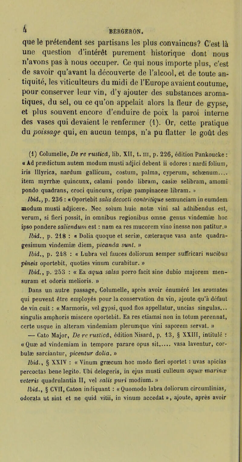 que le prétendent ses partisans les plus convaincus? C’est là une question d’intérêt purement historique dont nous n’avons pas à nous occuper. Ce qui nous importe plus, c’est de savoir qu’avant la découverte de l’alcool, et de toute an- tiquité, les viticulteurs du midi de l’Europe avaient coutume, pour conserver leur vin, d’y ajouter des substances aroma- tiques, du sel, ou ce qu’on appelait alors la fleur de gypse, et plus souvent encore d’enduire de poix la paroi interne des vases qui devaient le renfermer (1). Or, cette pratique du poissage qui, en aucun temps, n’a pu flatter le goût des (1) Columelie, De re rusticd, lib. XII, t. m, p. 226, édition Pankoucke : « Ad prædictum autem modum musti adjici debent ii odores : nardi folium, iris Illyrica, nardum gallicum, costum, palma, cyperum, schœnum.... item myrrhæ quincunx, calami pondo libram, casiæ selibram, amomi pondo quadrans, croci quincunx, cripæ pampinaceæ libram. » Ibid., p. 236 : « Oportebit salis decocli conlritique semunciam in eumdem modum musti adjicere. Nec solum liuic notæ vini sal adhibendus est, verum, si fieri possit, in omnibus regionibus omne genus vindemiæ hoc ipso pondéré saliendum est : nam ea res mucorem vino inesse non patitur.» Ibid., p. 218 : « Dolia quoque et seriæ, cæteraque vasa ante quadra- gesimum vindemiæ diem, picanda sunt. » Ibid., p. 248 : « Lubra vel fauces doliorum semper suffricari nucibus pineis oportebit, quoties vinum curabitur. » Ibid., p. 253 : « Ea aqua salsa porro facit sine dubio majorem men- suram et odoris melioris. » Dans un autre passage, Columelie, après avoir énuméré les aromates qui peuvent être employés pour la conservation du vin, ajoute qu’à défaut de vin cuit : « Marmoris, vel gypsi, quod flos appellatur, uncias singulas... singulis amphoris miscere oportebit. Ea res etiamsi non in totum perennat, certe usque in alteram vindemiam plerumque vini saporem servat. » — Cato Major, De re rusticd, édition Nisard, p. 13, § XXIII, intitulé : « Quæ ad vindemiam in tempore parare opus sit vasa laventur, cor- bulæ sarciantur, picentur dolia. » Ibid., § XXIV : « Vinum græcum hoc modo fieri oportet : uvas apicias percoctas bene legito. Ubi delegeris, in ejus musti culleum aquœ marinœ veleris quadrulantia II, vel salis pari modium. » Ibid., § CVII, Caton indiquant : «Quomodo labra doliorum circumlinias, odorata ut sint et ne quid vitii, in vinum accedat », ajoute, après avoir