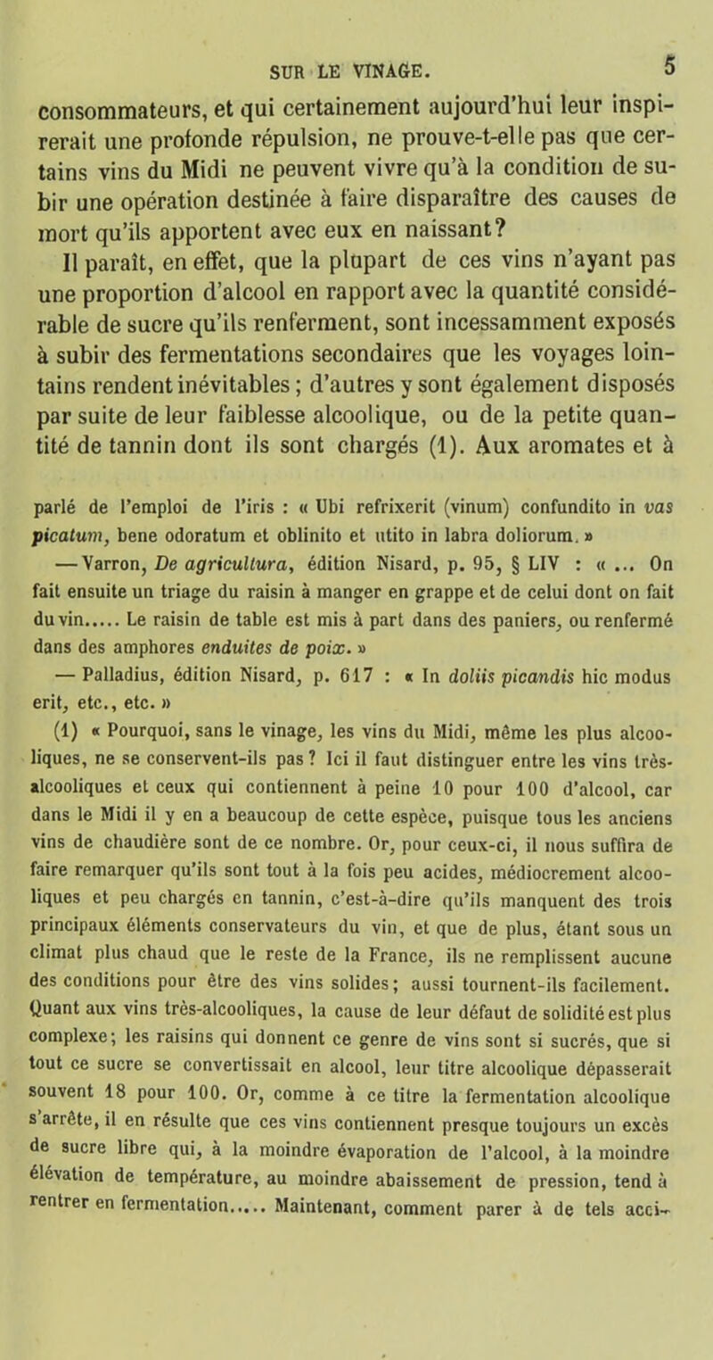 consommateurs, et qui certainement aujourd’hui leur inspi- rerait une profonde répulsion, ne prouve-t-elle pas que cer- tains vins du Midi ne peuvent vivre qu’à la condition de su- bir une opération destinée à faire disparaître des causes de mort qu’ils apportent avec eux en naissant? Il paraît, en effet, que la plupart de ces vins n’ayant pas une proportion d’alcool en rapport avec la quantité considé- rable de sucre qu’ils renferment, sont incessamment exposés à subir des fermentations secondaires que les voyages loin- tains rendent inévitables ; d’autres y sont également disposés par suite de leur faiblesse alcoolique, ou de la petite quan- tité de tannin dont ils sont chargés (1). Aux aromates et à parlé de l’emploi de l’iris : « Ubi refrixerit (vinum) confundito in vas picatum, bene odoratum et oblinito et utito in labra doliorum. » — Varron, De agricullura, édition Nisard, p. 95, § LIV : «... On fait ensuite un triage du raisin à manger en grappe et de celui dont on fait du vin Le raisin de table est mis à part dans des paniers, ou renfermé dans des amphores enduites de poix. » — Palladius, édition Nisard, p. 617 : « In doliis picandis hic modus erit, etc., etc. » (1) « Pourquoi, sans le vinage, les vins du Midi, môme les plus alcoo- liques, ne se conservent-ils pas ? Ici il faut distinguer entre les vins très- alcooliques et ceux qui contiennent à peine 10 pour 100 d’alcool, car dans le Midi il y en a beaucoup de cette espèce, puisque tous les anciens vins de chaudière sont de ce nombre. Or, pour ceux-ci, il nous suffira de faire remarquer qu’ils sont tout à la fois peu acides, médiocrement alcoo- liques et peu chargés en tannin, c’est-à-dire qu’ils manquent des trois principaux éléments conservateurs du vin, et que de plus, étant sous un climat plus chaud que le reste de la France, ils ne remplissent aucune des conditions pour être des vins solides; aussi tournent-ils facilement. Quant aux vins très-alcooliques, la cause de leur défaut de solidité est plus complexe; les raisins qui donnent ce genre de vins sont si sucrés, que si tout ce sucre se convertissait en alcool, leur titre alcoolique dépasserait souvent 18 pour 100. Or, comme à ce titre la fermentation alcoolique s arrête, il en résulte que ces vins contiennent presque toujours un excès de sucre libre qui, à la moindre évaporation de l’alcool, à la moindre élévation de température, au moindre abaissement de pression, tend à rentrer en fermentation Maintenant, comment parer à de tels acci-